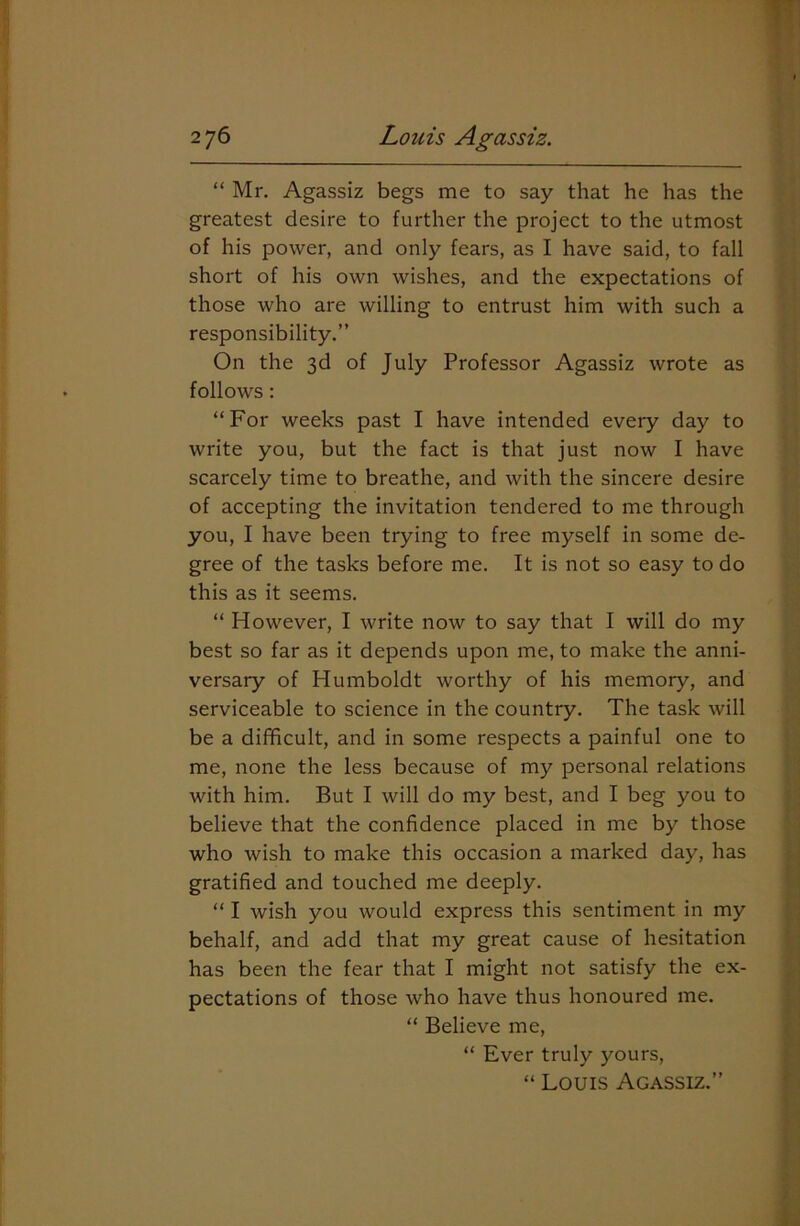 “ Mr. Agassiz begs me to say that he has the greatest desire to further the project to the utmost of his power, and only fears, as I have said, to fall short of his own wishes, and the expectations of those who are willing to entrust him with such a responsibility.” On the 3d of July Professor Agassiz wrote as follows : “For weeks past I have intended every day to write you, but the fact is that just now I have scarcely time to breathe, and with the sincere desire of accepting the invitation tendered to me through you, I have been trying to free myself in some de- gree of the tasks before me. It is not so easy to do this as it seems. “ However, I write now to say that I will do my best so far as it depends upon me, to make the anni- versary of Humboldt worthy of his memory, and serviceable to science in the country. The task will be a difficult, and in some respects a painful one to me, none the less because of my personal relations with him. But I will do my best, and I beg you to believe that the confidence placed in me by those who wish to make this occasion a marked day, has gratified and touched me deeply. “ I wish you would express this sentiment in my behalf, and add that my great cause of hesitation has been the fear that I might not satisfy the ex- pectations of those who have thus honoured me. “ Believe me, “ Ever truly yours, “ Louis Agassiz.”