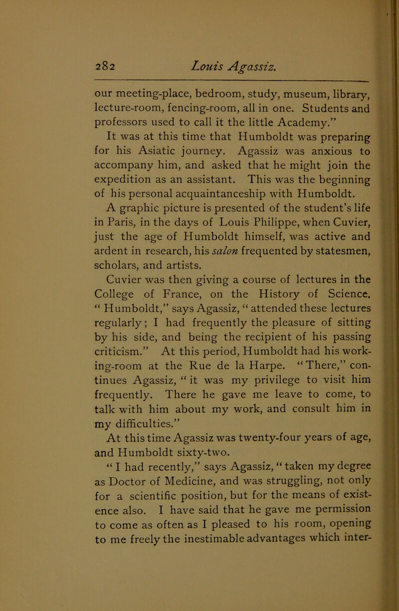 our meeting-place, bedroom, study, museum, library, lecture-room, fencing-room, all in one. Students and professors used to call it the little Academy.” It was at this time that Humboldt was preparing for his Asiatic journey. Agassiz was anxious to accompany him, and asked that he might join the expedition as an assistant. This was the beginning of his personal acquaintanceship with Humboldt. A graphic picture is presented of the student’s life in Paris, in the days of Louis Philippe, when Cuvier, just the age of Humboldt himself, was active and ardent in research, his salon frequented by statesmen, scholars, and artists. Cuvier was then giving a course of lectures in the College of France, on the History of Science. “ Humboldt,” says Agassiz, “ attended these lectures regularly; I had frequently the pleasure of sitting by his side, and being the recipient of his passing criticism.” At this period, Humboldt had his work- ing-room at the Rue de la Harpe. “There,” con- tinues Agassiz, “ it was my privilege to visit him frequently. There he gave me leave to come, to talk with him about my work, and consult him in my difficulties.” At this time Agassiz was twenty-four years of age, and Humboldt sixty-two. “ I had recently,” says Agassiz, “ taken my degree as Doctor of Medicine, and was struggling, not only for a scientific position, but for the means of exist- ence also. I have said that he gave me permission to come as often as I pleased to his room, opening to me freely the inestimable advantages which inter-