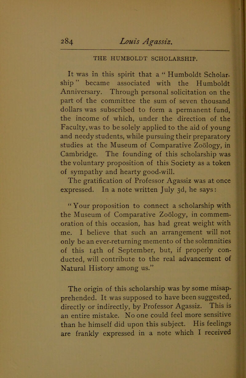 THE HUMBOLDT SCHOLARSHIP. It was in this spirit that a “ Humboldt Scholar- ship ” became associated with the Humboldt Anniversary. Through personal solicitation on the part of the committee the sum of seven thousand dollars was subscribed to form a permanent fund, the income of which, under the direction of the Faculty, was to be solely applied to the aid of young and needy students, while pursuing their preparatory studies at the Museum of Comparative Zoology, in Cambridge. The founding of this scholarship was the voluntary proposition of this Society as a token of sympathy and hearty good-will. The gratification of Professor Agassiz was at once expressed. In a note written July 3d, he says: “ Your proposition to connect a scholarship with the Museum of Comparative Zoology, in commem- oration of this occasion, has had great weight with me. I believe that such an arrangement will not only be an ever-returning memento of the solemnities of this 14th of September, but, if properly con- ducted, will contribute to the real advancement of Natural History among us.” The origin of this scholarship was by some misap- prehended. It was supposed to have been suggested, directly or indirectly, by Professor Agassiz. This is an entire mistake. No one could feel more sensitive than he himself did upon this subject. His feelings are frankly expressed in a note which I received