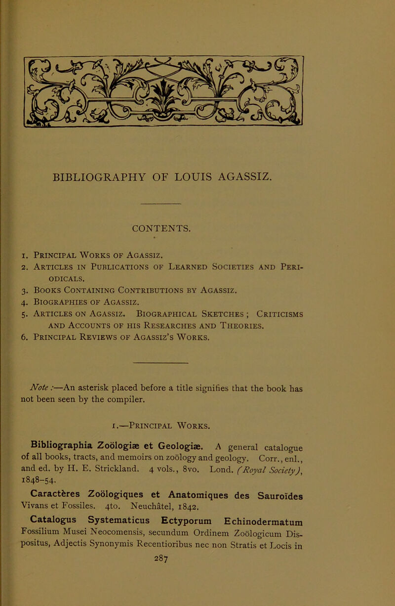 BIBLIOGRAPHY OF LOUIS AGASSIZ. CONTENTS. x. Principal Works of Agassiz. 2. Articles in Publications of Learned Societies and Peri- odicals. 3. Books Containing Contributions by Agassiz. 4. Biographies of Agassiz. 5. Articles on Agassiz. Biographical Sketches ; Criticisms and Accounts of his Researches and Theories. 6. Principal Reviews of Agassiz’s Works. Note :—An asterisk placed before a title signifies that the book has not been seen by the compiler. 1.—Principal Works. Bibliographia Zoologiae et Geologiae. A general catalogue of all books, tracts, and memoirs on zoology and geology. Corr., enl., and ed. by H. E. Strickland. 4 vols., 8vo. Lond. (Royal Society), 1848-54. Caractferes Zoologiques et Anatomiques des Sauro'ides Vi vans et Fossiles. 4to. Neuchatel, 1842. Catalogus Systematicus Ectyporum Echinodermatum Fossilium Musei Neocomensis, secundum Ordinem Zoologicum Dis- positus, Adjectis Synonymis Recentioribus nec non Stratis et Loris in