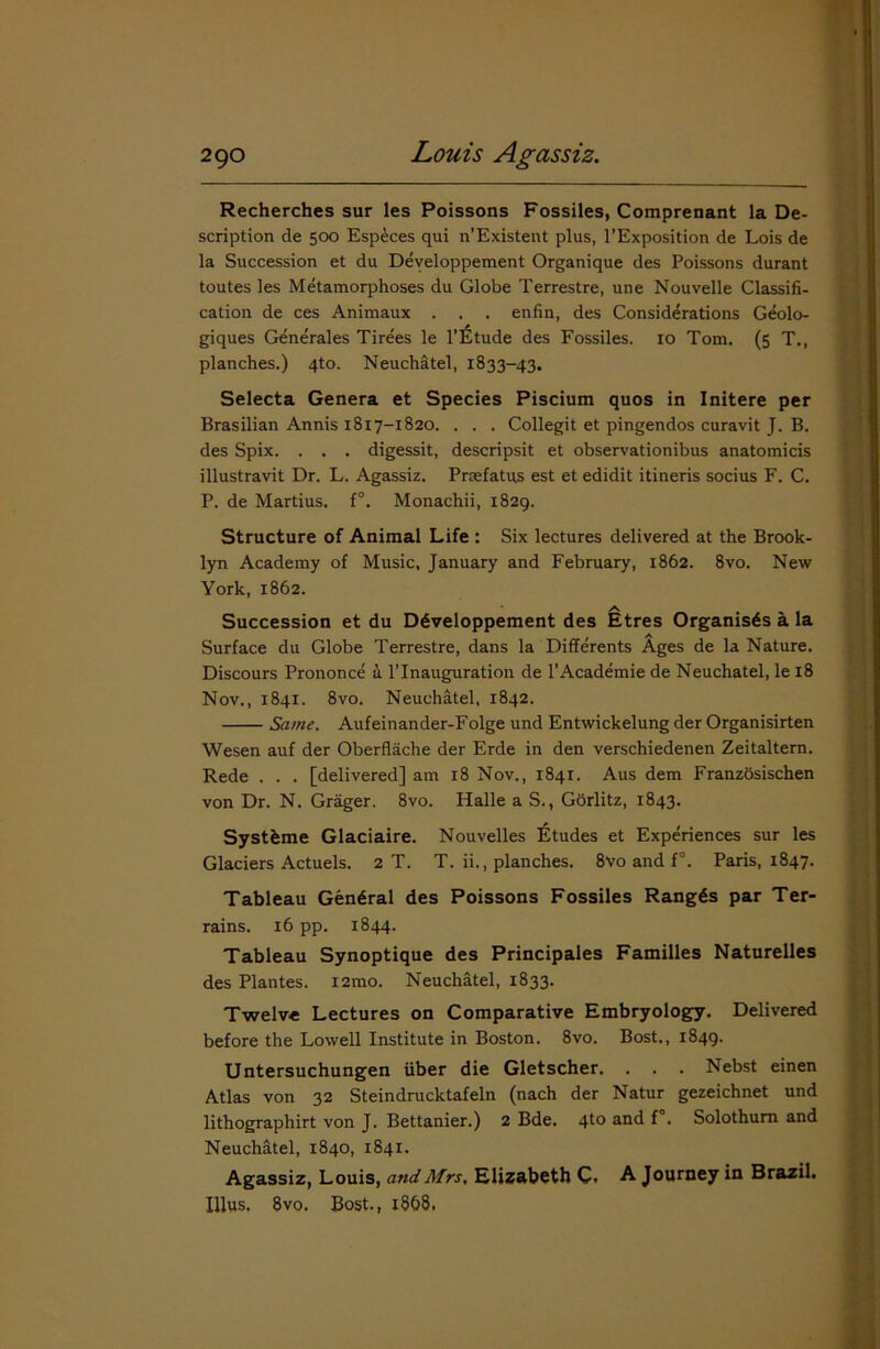 Recherches sur les Poissons Fossiles, Comprenant la De- scription de 500 Especes qui n’Existent plus, l’Exposition de Lois de la Succession et du Developpement Organique des Poissons durant toutes les Metamorphoses du Globe Terrestre, une Nouvelle Classifi- cation de ces Animaux . . . enfin, des Considerations Geolo- giques Generates Tirees le l’litude des Fossiles. 10 Tom. (5 T., planches.) 4to. Neuchatel, 1833-43. Selecta Genera et Species Piscium quos in Initere per Brasilian Annis 18x7-1820. . . . Collegit et pingendos curavit J. B. des Spix. . . . digessit, descripsit et observationibus anatomicis illustravit Dr. L. Agassiz. Prsefatus est et edidit itineris socius F. C. P. de Martius. f°. Monachii, 1829. Structure of Animal Life : Six lectures delivered at the Brook- lyn Academy of Music, January and February, 1862. 8vo. New York, 1862. A Succession et du Developpement des Etres Organises a la Surface du Globe Terrestre, dans la Differents Ages de la Nature. Discours Prononce a l’lnauguration de l'Academie de Neuchatel, le 18 Nov., 1841. 8vo. Neuchatel, 1842. Same. Aufeinander-Folge und Entwickelung der Organisirten Wesen auf der Oberflache der Erde in den verschiedenen Zeitaltern. Rede . . . [delivered] am r8 Nov., 1841. Aus dem Franzosischen von Dr. N. Grager. 8vo. Halle a S., Gorlitz, 1843. Systbme Glaciaire. Nouvelles Etudes et Experiences sur les Glaciers Actuels. 2 T. T. ii., planches. 8vo and f°. Paris, 1847. Tableau General des Poissons Fossiles Rangds par Ter- rains. 16 pp. 1844. Tableau Synoptique des Principales Families Naturelles des Plantes. i2mo. Neuchatel, 1833. Twelve Lectures on Comparative Embryology. Delivered before the Lowell Institute in Boston. 8vo. Bost., 1849. Untersuchungen fiber die Gletscher. . . . Nebst einen Atlas von 32 Steindrucktafeln (nach der Natur gezeichnet und lithographirt von J. Bettanier.) 2 Bde. 4to and f°. Solothum and Neuchatel, 1840, 1841. Agassiz, Louis, and Mrs, Elizabeth C. A Journey in Brazil. Illus. 8 vo. Bost., 1868.