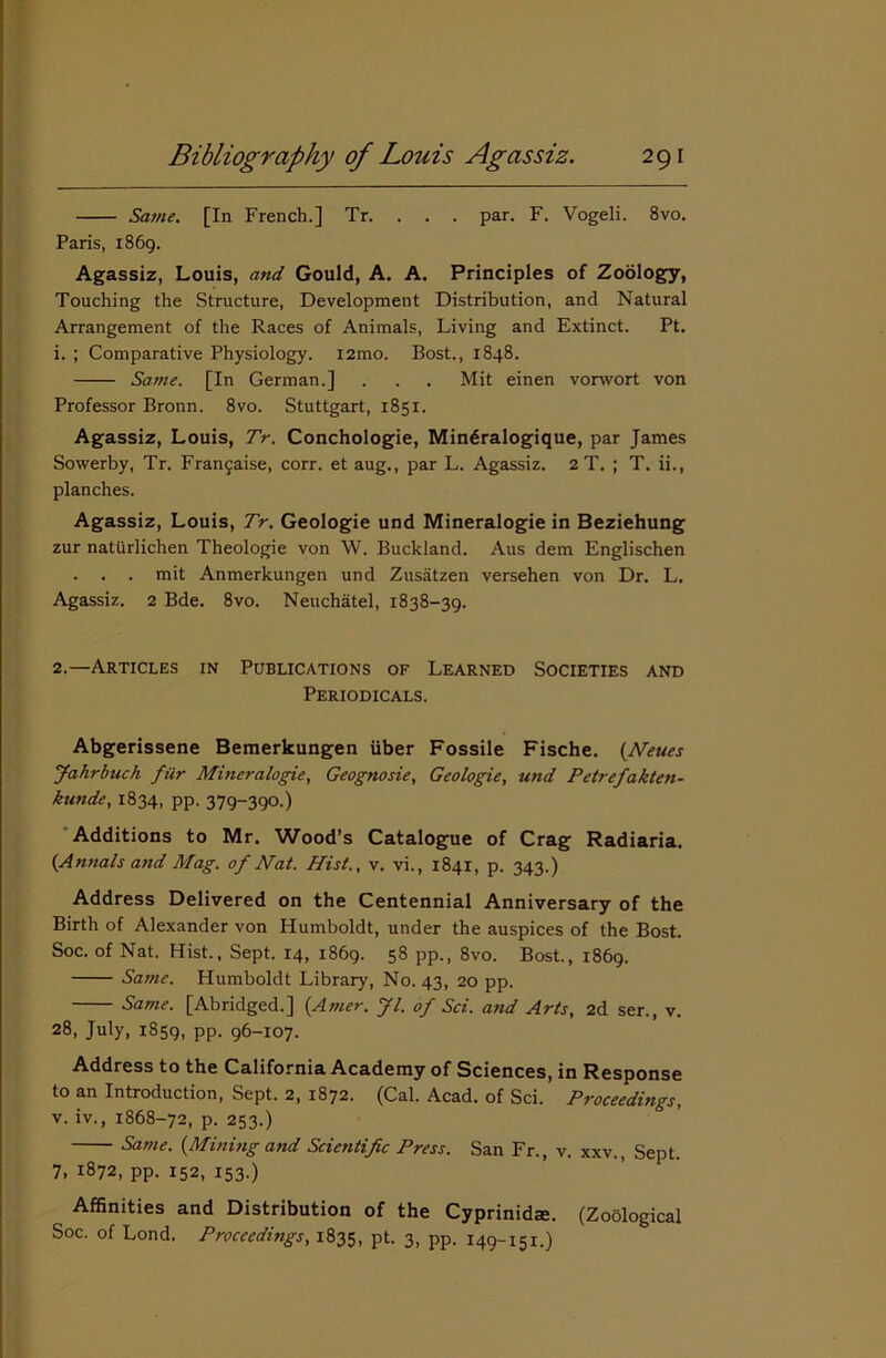 Same. [In French.] Tr. . . . par. F. Vogeli. 8vo. Paris, 1869. Agassiz, Louis, and Gould, A. A. Principles of Zoology, Touching the Structure, Development Distribution, and Natural Arrangement of the Races of Animals, Living and Extinct. Pt. 1. ; Comparative Physiology. i2mo. Bost., 1848. Same. [In German.] . . . Mit einen vorwort von Professor Bronn. 8vo. Stuttgart, 1851. Agassiz, Louis, Tr. Conchologie, Mindralogique, par James Sowerby, Tr. Fra^aise, corr. et aug., par L. Agassiz. 2 T. ; T. ii., planches. Agassiz, Louis, Tr. Geologie und Mineralogie in Beziehung zur natiirlichen Theologie von W. Buckland. Aus dem Englischen . . mit Anmerkungen und Zusatzen versehen von Dr. L. Agassiz. 2 Bde. 8vo. Neuchatel, 1838-39. 2. —Articles in Publications of Learned Societies and Periodicals. Abgerissene Bemerkungen iiber Fossile Fische. (Neues Jahrbuch filr Mineralogie, Geognosie, Geologie, und Petrefakten- kunde, 1834, pp. 379-390.) Additions to Mr. Wood’s Catalogue of Crag Radiaria. (Annals and Mag. of Nat. Hist., v. vi., 1841, p. 343.) Address Delivered on the Centennial Anniversary of the Birth of Alexander von Humboldt, under the auspices of the Bost. Soc. of Nat. Hist., Sept. 14, 1869. 58 pp., 8vo. Bost., 1869. Same. Humboldt Library, No. 43, 20 pp. Same. [Abridged.] (Amer. Jl. of Sci. and Arts, 2d ser., v. 28, July, 1859, pp. 96-107. Address to the California Academy of Sciences, in Response to an Introduction, Sept. 2, 1872. (Cal. Acad, of Sci. Proceedings, v. iv., 1868-72, p. 253.) Same. (Mining and Scientific Press. San Fr., v. xxv., Sept. 7, 1872, pp. 152, 153.) Affinities and Distribution of the Cyprinidse. (Zoological Soc. of Lond. Proceedings, 1835, pt- 3, PP- 149-151.)