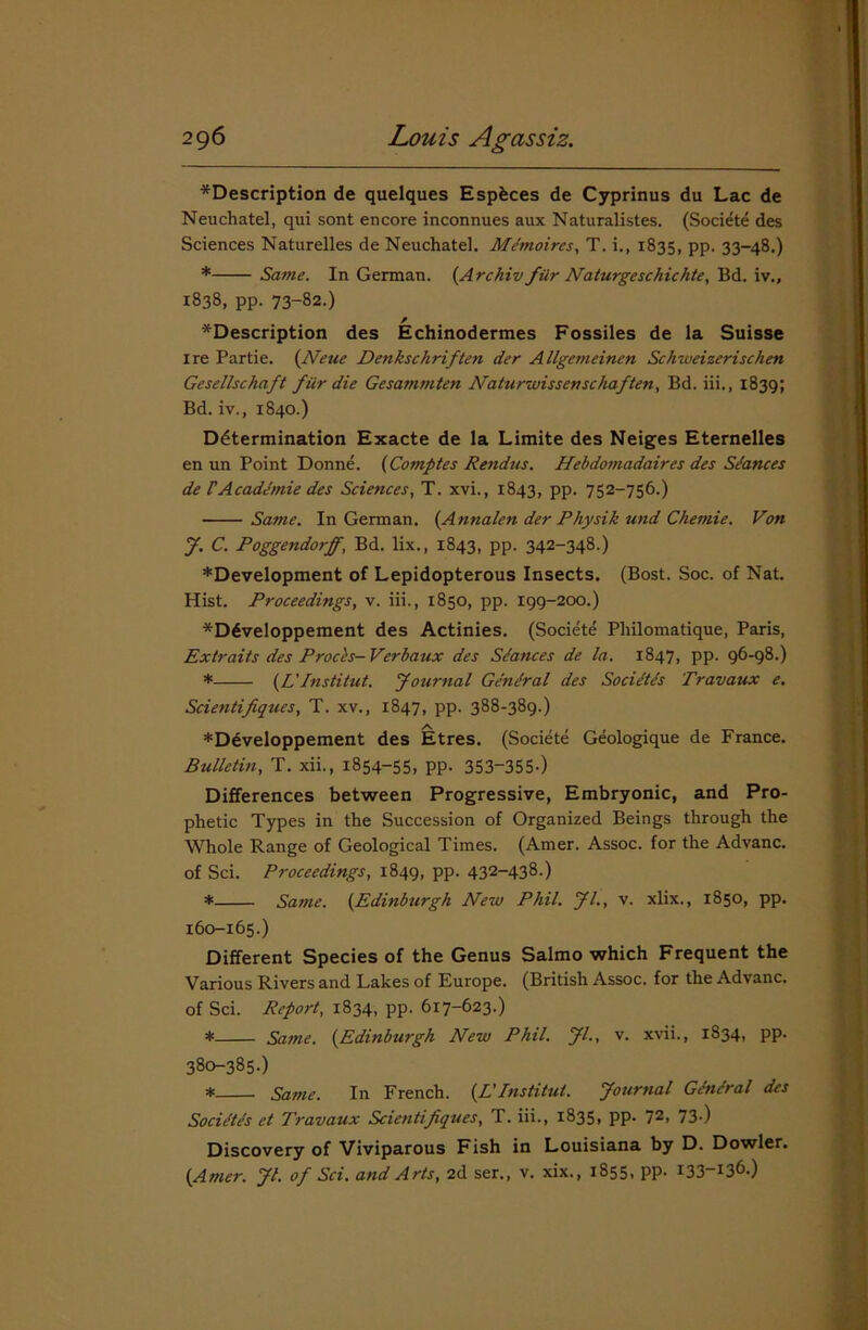 *Description de quelques Espfeces de Cyprinus du Lac de Neuchatel, qui sont encore inconnues aux Naturalistes. (Societe des Sciences Naturelles de Neuchatel. Memoires, T. i.( 1835, pp. 33-48.) * Same. In German. (Archiv fiir Naturgeschichte, Bd. iv., 1838, pp. 73-82.) ^Description des Echinodermes Fossiles de la Suisse ire Partie. (Neue Denkschriften der Allgemeinen Schweizerischen Gesellschaft fur die Gesammten Naturwissenschaften, Bd. iii., 1839; Bd. iv., 1840.) Determination Exacte de la Limite des Neiges Eternelles en un Point Donne. (Comptes Rendus. Hebdomadaires des Stances de IA cademie des Sciences, T. xvi., 1843, pp. 752-756.) Same. In German. (Annalen der Physik und Chemie. Von J. C. Poggendorff, Bd. lix., 1843, pp. 342-348.) *Development of Lepidopterous Insects. (Bost. Soc. of Nat. Hist. Proceedings, v. iii., 1850, pp. 199-200.) *D6veloppement des Actinies. (Societe Philomatique, Paris, Extraits des Prods— Verbaux des Stances de la. 1847, pp. 96-98.) * (L' Institut. yournal General des Societds Travaux e. Scientifiques, T. xv., 1847, pp. 388-389.) *Ddveloppement des Etres. (Societe Geologique de France. Bulletin, T. xii., 1854-55, pp. 353-355-) Differences between Progressive, Embryonic, and Pro- phetic Types in the Succession of Organized Beings through the Whole Range of Geological Times. (Amer. Assoc, for the Advanc. of Sci. Proceedings, 1849, pp. 432-438.) * Same. (Edinburgh New Phil. Jl., v. xlix., 1850, pp. 160-165.) Different Species of the Genus Salmo which Frequent the Various Rivers and Lakes of Europe. (British Assoc, for the Advanc. of Sci. Report, 1834, pp. 617-623.) * Same. (.Edinburgh New Phil. Jl., v. xvii., 1834, pp. 380-385.) * Same. In French. (L'Institut. Journal Ghidral des Societes et Travaux Scientifiques, T. iii., 1835, pp. 72, 73-) Discovery of Viviparous Fish in Louisiana by D. Dowler. (Amer. Jl. of Sci. and Arts, 2d ser., v. xix., 1855, pp. 133-136.)