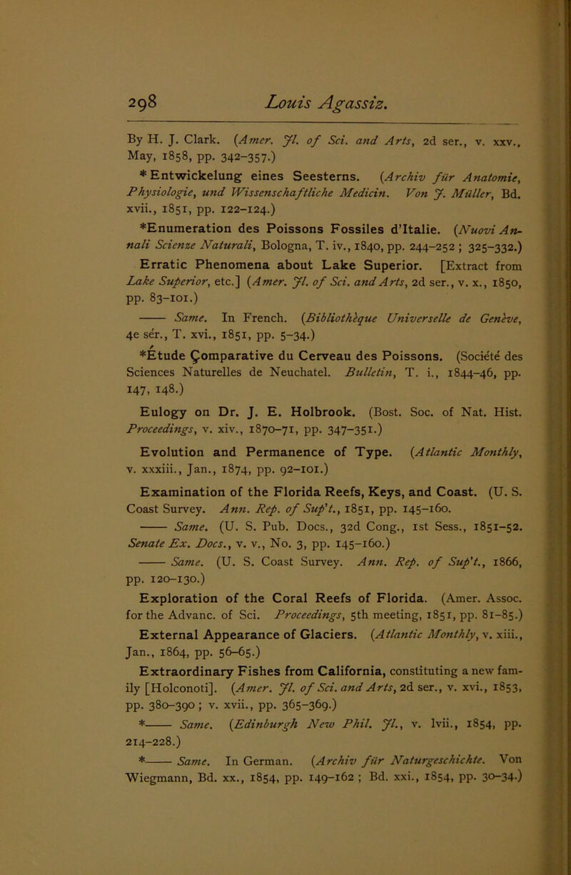 By H. J. Clark. (Atrier. Jl. of Sci. and Arts, 2d ser., v. xxv.. May, 1858, pp. 342-3570 * Entwickelung eines Seesterns. {Archiv fur Anatomie, Physiologie, und Wissenschaftliche Medicin. Von J. Miiller, Bd. xvii., 1851, pp. 122-124.) ♦Enumeration des Poissons Fossiles d’ltalie. {Nuovi An- nali Scienze Naturali, Bologna, T. iv., 1840, pp. 244-252 ; 325-332.) Erratic Phenomena about Lake Superior. [Extract from Lake Superior, etc.] (Atner. Jl. of Sci. and Arts, 2d ser., v. x., 1850, pp. 83-101.) Same. In French. {Bibliotheque Universelle de Geneve, 4e ser., T. xvi., 1851, pp. 5-34.) / ♦Etude Comparative du Cerveau des Poissons. (Societe des Sciences Naturelles de Neuchatel. Bulletin, T. i., 1844-46, pp. 147, 148.) Eulogy on Dr. J. E. Holbrook. (Bost. Soc. of Nat. Hist. Proceedings, v. xiv., 1870-71, pp. 347-351.) Evolution and Permanence of Type. {Atlantic Monthly, v. xxxiii., Jan., 1874, pp. 92-101.) Examination of the Florida Reefs, Keys, and Coast. (U. S. Coast Survey. Ann. Rep. of Sup't., 1851, pp. 145-160. Same. (U. S. Pub. Docs., 32d Cong., 1st Sess., 1851-52. Senate Ex. Docs., v. v., No. 3, pp. 145-160.) Same. (U. S. Coast Survey. Ann. Rep. of Sup’t., 1866, pp. 120-130.) Exploration of the Coral Reefs of Florida. (Amer. Assoc, for the Advanc. of Sci. Proceedings, 5th meeting, 1851, pp. 81-85.) External Appearance of Glaciers. {Atlantic Monthly, v. xiii., Jan., 1864, pp. 56-65.) Extraordinary Fishes from California, constituting a new fam- ily [Holconoti], {Amer. Jl. of Sci. and Arts, 2d ser., v. xvi., 1853, pp. 380-390; v. xvii., pp. 365-369-) * Same. {Edinburgh New Phil. Jl., v. lvii., 1854, pp. 214-228.) * Same. In German. {Archiv fur Naturgeschichte. Von Wiegmann, Bd. xx., 1854, pp. 149-162 ; Bd. xxi., 1854, pp. 30-34.)