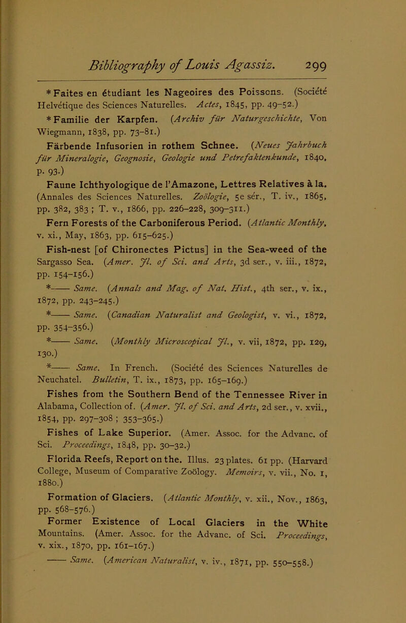 *Faitesen dtudiant les Nageoires des Poisscns. (Societe Helvetique des Sciences Naturelles. Actes, 1845, pp. 49-52.) *Familie der Karpfen. {Archiv fiir Naturgcschichte, Von Wiegmann, 1838, pp. 73-81.) Farbende Infusorien in rothem Schnee. {Neues Jahrbuch filr Mineralogie, Geognosie, Geologie und Petrefaktenkunde, 1840, P- 93-) Faune Ichthyologique de l’Amazone, Lettres Relatives ala. (Annales des Sciences Naturelles. Zodlogie, 5e ser., T. iv., 1865, pp. 382, 383 ; T. v., 1866, pp. 226-228, 309-311.) Fern Forests of the Carboniferous Period. {Atlantic Monthly. v. xi., May, 1863, pp. 615-625.) Fish-nest [of Chironectes Pictus] in the Sea-weed of the Sargasso Sea. {Amer. Jl. of Sci. and Arts, 3d ser., v. iii., 1872, pp. 154-156.) * Same. {Annals and Mag. of Nat. Hist., 4th ser., v. ix., 1872, pp. 243-245.) * Same. {Canadian Naturalist and Geologist, v. vi., 1872, PP- 354-356.) * Same. {Monthly Microscopical Jl., v. vii, 1872, pp. 129, 130.) * Same. In French. (Societe des Sciences Naturelles de Neuchatel. Bulletin, T. ix., 1873, pp. 165-169.) Fishes from the Southern Bend of the Tennessee River in Alabama, Collection of. {Amer. Jl. of Sci. and Arts, 2d ser., v. xvii., 1854, pp. 297-308 ; 353-365-) Fishes of Lake Superior. (Amer. Assoc, for the Advanc. of Sci. Proceedmgs, 1848, pp. 30-32.) Florida Reefs, Report on the. Ulus. 23 plates. 61 pp. (Harvard College, Museum of Comparative Zoology. Memoirs, v. vii., No. 1 1880.) Formation of Glaciers. {Atlantic Monthly, v. xii., Nov., 1863, pp. 568-576.) Former Existence of Local Glaciers in the White Mountains. (Amer. Assoc, for the Advanc. of Sci. Proceedings, v. xix., 1870, pp. 161-167.)