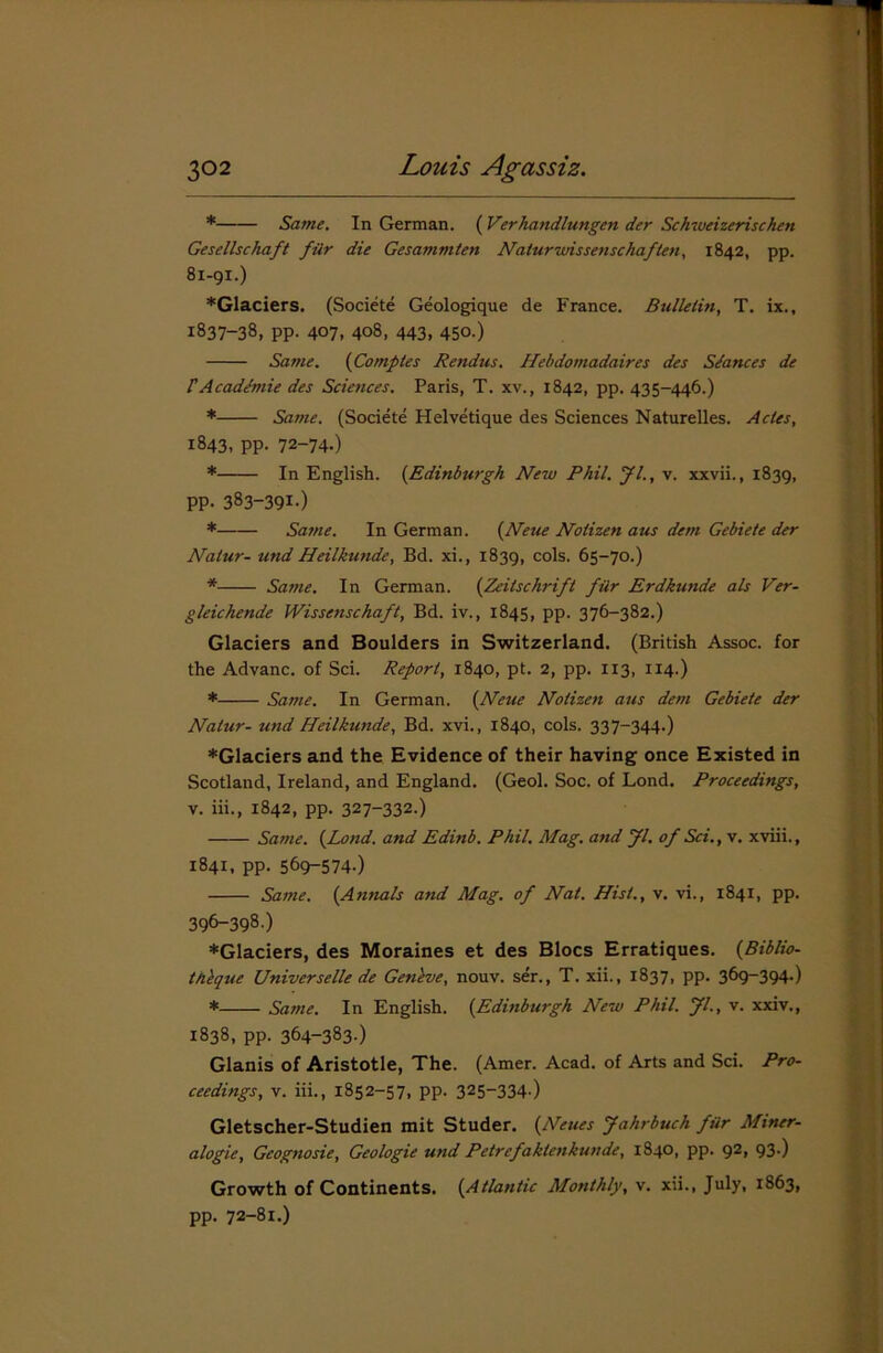 * Same. In German. ( Verhandlungen der Schweizerischen Gesellschaft fur die Gesammten Na/urwissenschaften, 1842, pp. 81-91.) *Glaciers. (Societe Geologique de France. Bulletin, T. ix., 1837-38, pp. 407, 408, 443, 450.) Same. (Comptes Rendus. Hebdomadaires des Stances de rAcaddmie des Sciences. Paris, T. xv., 1842, pp. 435-446.) * Same. (Societe Helvetique des Sciences Naturelles. Acles, 1843, pp. 72-74-) * In English. (.Edinburgh New Phil. Jl., v. xxvii., 1839, PP- 383-39I-) * Same. In German. {Neue Nolizen aus dem Gebiete der Natur- und Heilkunde, Bd. xi., 1839, cols. 65-70.) * Same. In German. (Zeitschrift ftir Erdkunde als Ver- gleichende Wissenschaft, Bd. iv., 1845, pp. 376-382.) Glaciers and Boulders in Switzerland. (British Assoc, for the Advanc. of Sci. Report, 1840, pt. 2, pp. 113, 114.) * Same. In German. (Neue Nolizen aus dem Gebiete der Natur- und Heilkunde, Bd. xvi., 1840, cols. 337-344.) ♦Glaciers and the Evidence of their having once Existed in Scotland, Ireland, and England. (Geol. Soc. of Lond. Proceedings, v. iii., 1842, pp. 327-332.) Same. {Lond. and Edinb. Phil. Mag. and Jl. of Sci., v. xviii., 1841, pp. 56^-574-) Same. {Annals and Mag. of Nat. Hist., v. vi., 1841, pp. 396-398.) ♦Glaciers, des Moraines et des Blocs Erratiques. {Biblio- th'eque Universelle de Gen'eve, nouv. ser., T. xii., 1837, pp. 369-394.) * Same. In English. {Edinburgh New Phil. Jl., v. xxiv., 1838, pp. 364-383-) Glanis of Aristotle, The. (Amer. Acad, of Arts and Sci. Pro- ceedings, v. iii., 1852-57, pp. 325-334-) Gletscher-Studien mit Studer. {Neties Jahrbuch fur Miner- alogie, Geognosie, Geologie und Petrefaklenkunde, 1840, pp. 92, 93-) Growth of Continents. {Atlantic Monthly, v. xii., July, 1863, pp. 72-81.)