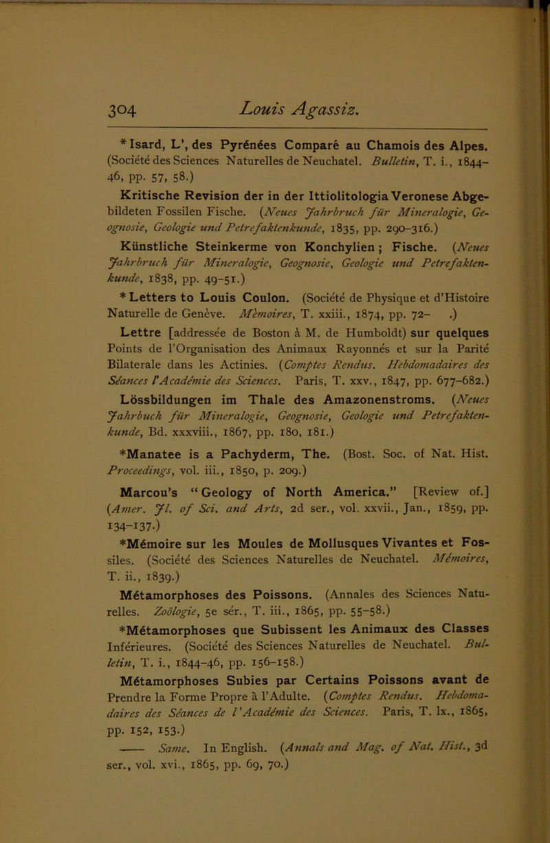 * Isard, L’, des Pyrenees Compare au Chamois des Alpes. (Societe des Sciences Naturelles de Neuchatel. Bulletin, T. i., 1844- 46, pp. 57, 58.) Kritische Revision der in der Ittiolitologia Veronese Abge- bildeten Fossilen Fische. (Neues Jahrbruch fur Mineralogie, Ge- ognosie. Geologic und Pelrefaklenkunde, 1835, pp. 290-3x6.) Kunstliche Steinkerme von Konchylien ; Fische. {Neues Jahrbruch filr Mineralogie, Geognosie, Geologie und Petrefakten- kunde, 1838, pp. 49-51.) * Letters to Louis Coulon. (Societe de Physique et d’Histoire Naturelle de Gen&ve. Mbnoires, T. xxiii., 1874, pp. 72- .) Lettre [addressee de Boston a M. de Humboldt) sur quelques Points de l’Organisation des Animaux Rayonnes et sur la Parite Bilaterale dans les Actinies. {Cornptes Rendus. Hebdomadaires des Stances rAcade'mie des Sciences. Paris, T. xxv., 1847, pp. 677-682.) Lossbildungen im Thale des Amazonenstroms. {Neues Jahrbuch filr Mineralogie, Geognosie, Geologie und Petrefakten- kunde, Bd. xxxviii., 1867, pp. 180, 181.) ♦Manatee is a Pachyderm, The. (Bost. Soc. of Nat. Hist. Proceedings, vol. iii., 1850, p. 209.) Marcou’s “Geology of North America.” [Review of.] {Amer. Jl. of Sci. and Arts, 2d ser., vol. xxvii., Jan., 1859, pp. I34-I37-) ♦Mdmoire sur les Moules de Mollusques Vivantes et Fos- siles. (Societe des Sciences Naturelles de Neuchatel. Mbnoires, T. ii., 1839.) Metamorphoses des Poissons. (Annales des Sciences Natu- relles. Zoblogie, se ser., T. iii., 1865, pp. 55—58.) ♦Metamorphoses que Subissent les Animaux des Classes Inferieures. (Societe des Sciences Naturelles de Neuchatel. Bul- letin, T. i., 1844-46, pp. 156-158.) Metamorphoses Subies par Certains Poissons avant de Prendre la Forme Propre a l’Adulte. {Comptes Rendus. Hebdoma- daires des Seances de l'Acadbnie des Sciences. Paris, T. lx., 1865, pp. 152, 153.) Same. In English. {Annals and Mag. of Nat. Ihst., 3d ser., vol. xvi., 1865, pp. 69, 70.)