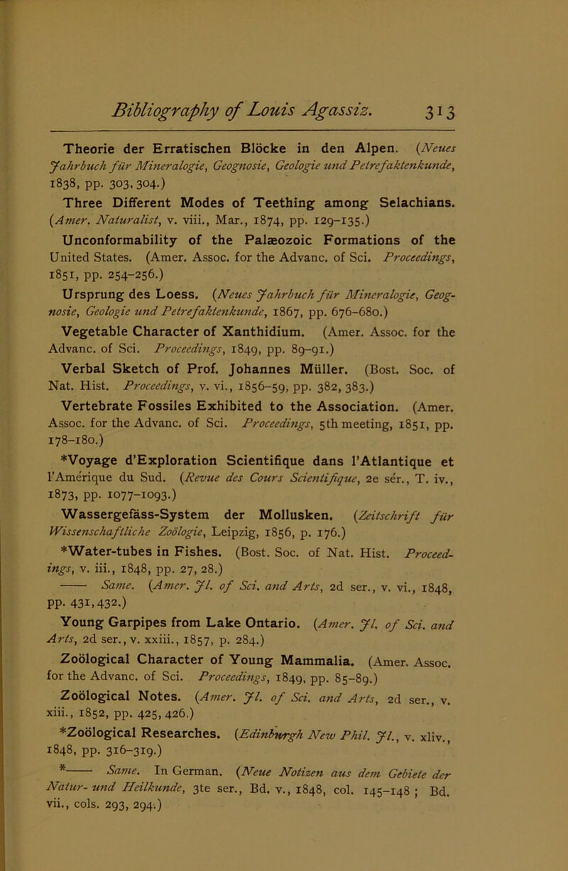 Theorie der Erratischen Blocke in den Alpen. (Neues Jahrbuch fur Mineralogie, Geognosie, Geologie und Pelrefaktenkunde, 1838, pp. 303.304-) Three Different Modes of Teething among Selachians. (Amer. Naturalist, v. viii., Mar., 1874, pp. 129-135.) Unconformability of the Palaeozoic Formations of the United States. (Amer. Assoc, for the Advanc. of Sci. Proceedings, 1851, pp. 254-256.) Ursprung des Loess. (Neues Jahrbuch filr Mineralogie, Geog- nosie, Geologie und Petrefaklenkunde, 1867, pp. 676-680.) Vegetable Character of Xanthidium. (Amer. Assoc, for the Advanc. of Sci. Proceedings, 1849, PP- 89-91.) Verbal Sketch of Prof. Johannes Miiller. (Bost. Soc. of Nat. Hist. Proceedings, v. vi., 1856-59, pp. 382, 383.) Vertebrate Fossiles Exhibited to the Association. (Amer. Assoc, for the Advanc. of Sci. Proceedings, 5th meeting, 1851, pp. 178-180.) *Voyage d’Exploration Scientifique dans l’Atlantique et l’Amerique du Sud. (Revue des Cours Scientifique, 2e ser., T. iv., 1873, pp. 1077-1093.) Wassergefass-System der Mollusken. (Zeitscdrift fur Wissenschaflliche Zodlogie, Leipzig, 1856, p. 176.) *Water-tubes in Fishes. (Bost. Soc. of Nat. Hist. Proceed- ings, v. iii., 1848, pp. 27, 28.) Same. (Amer. Jl. of Sci. and Arts, 2d ser., v. vi., 1848, pp. 43L432.) Young Garpipes from Lake Ontario. (Amer. Jl. of Sci. and Arts, 2d ser., v. xxiii., 1857, p. 284.) Zoological Character of Young Mammalia. (Amer. Assoc, for the Advanc. of Sci. Proceedings, 1849, PP- 85-89.) Zoological Notes. (Amer. Jl. of Sci. and Arts, 2d ser., v. xiii., 1852, pp. 425, 426.) *Zoological Researches. (Edinburgh New Phil. Jl., v. xliv. 1848, pp. 316-319.) * Same. In German. (Neue Notizen aus dem Gebiete der Nalur- und Heilkunde, 3te ser., Bd. v., 1848, col. 145-148; Bd. vii., cols. 293, 294.)