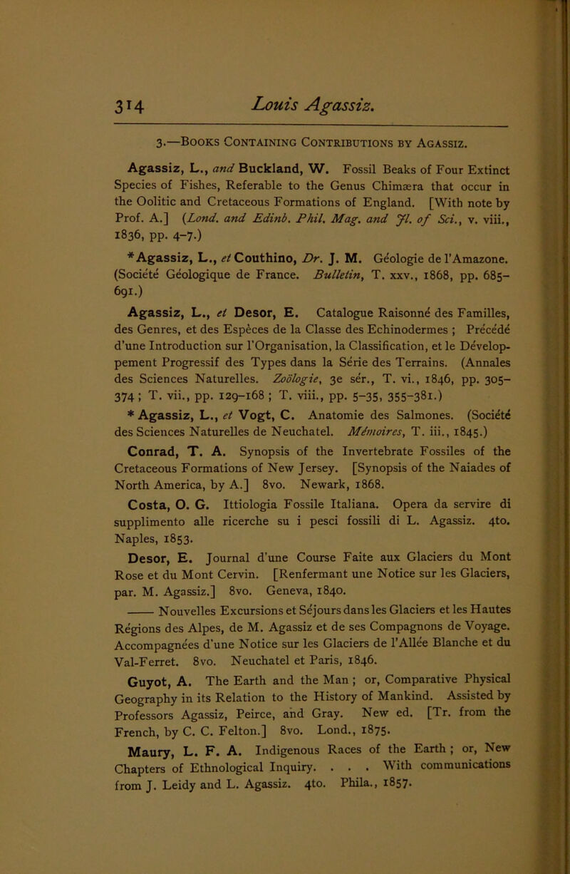 3-—Books Containing Contributions by Agassiz. Agassiz, L., and Buckland, W. Fossil Beaks of Four Extinct Species of Fishes, Referable to the Genus Chimsera that occur in the Oolitic and Cretaceous Formations of England. [With note by Prof. A.] (Lond. and Edinb. Phil. Mag. and Jl. of Sci., v. viii., 1836, pp. 4-7.) * Agassiz, L., ^Couthino, Dr. J. M. Geologie del’Amazone. (Societe Geologique de France. Bulletin, T. xxv., 1868, pp. 685- 691.) Agassiz, L., et Desor, E. Catalogue Raisonn^ des Families, des Genres, et des Especes de la Classe des Echinodermes ; Precede d’une Introduction sur l’Organisation, la Classification, et le Develop- pement Progressif des Types dans la Serie des Terrains. (Annales des Sciences Naturelles. Zodlogie, 3e ser., T. vi., 1846, pp. 305- 374 ; T. vii., pp. 129-168 ; T. viii., pp. 5-35, 355~38i.) * Agassiz, L., et Vogt, C. Anatomie des Salmones. (Societe des Sciences Naturelles de Neuchatel. Mdmoires, T. iii., 1845.) Conrad, T. A. Synopsis of the Invertebrate Fossiles of the Cretaceous Formations of New Jersey. [Synopsis of the Naiades of North America, by A.] 8vo. Newark, 1868. Costa, O. G. Ittiologia Fossile Italiana. Opera da servire di supplimento alle ricerche su i pesci fossili di L. Agassiz. 4to. Naples, 1853. Desor, E. Journal d’une Course Faite aux Glaciers du Mont Rose et du Mont Cervin. [Renfermant une Notice sur les Glaciers, par. M. Agassiz.] 8vo. Geneva, 1840. Nouvelles Excursions etSejours dans les Glaciers et lesHautes Regions des Alpes, de M. Agassiz et de ses Compagnons de Voyage. Accompagnees d'une Notice sur les Glaciers de l’Allee Blanche et du Val-Ferret. 8vo. Neuchatel et Paris, 1846. Guyot, A. The Earth and the Man ; or, Comparative Physical Geography in its Relation to the History of Mankind. Assisted by Professors Agassiz, Peirce, and Gray. New ed. [Tr. from the French, by C. C. Felton.] 8vo. Lond., 1875* Maury, L. F. A. Indigenous Races of the Earth ; or, New Chapters of Ethnological Inquiry. . . . With communications from J. Leidy and L. Agassiz. 4to. Phila., 1857.