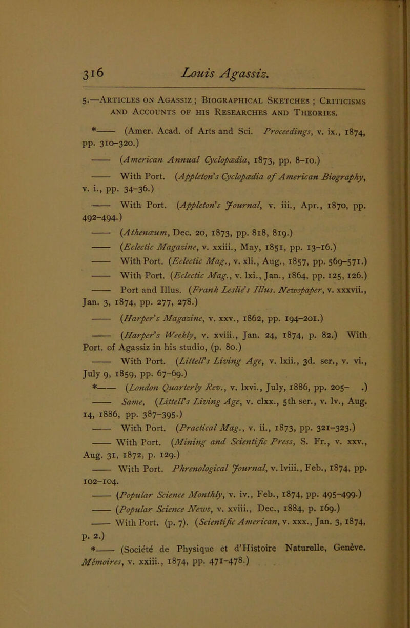 5«—Articles on Agassiz ; Biographical Sketches ; Criticisms and Accounts of his Researches and Theories. * (Amer. Acad, of Arts and Sci. Proceedings, v. ix., 1874, pp. 310-320.) (American Annual Cyclopcedia, 1873, pp. 8-10.) With Port. (Appleton's Cyclopcedia of American Biography, v. i., pp. 34-36-) With Port. (Appleton's Journal, v. iii., Apr., 1870, pp. 492-494.) (Athenceum, Dec. 20, 1873, pp. 818, 819.) (Eclectic Magazine, v. xxiii., May, 1851, pp. 13-16.) With Port. (Eclectic Mag., v. xli., Aug., 1857, pp. 569-571.) With Port. (Eclectic Mag., v. lxi., Jan., 1864, pp. 125, 126.) Port and Ulus. (Frank Leslie's Illus. Newspaper, v. xxxvii., Jan. 3, 1874, pp. 277, 278.) (Harper's Magazine, v. xxv., 1862, pp. 194-201.) (Harper's Weekly, v. xviii., Jan. 24, 1874, p. 82.) With Port, of Agassiz in his studio, (p. 80.) With Port. (Liltell’s Living Age, v. Ixii., 3d. ser., v. vi., July 9, 1859, pp. 67-69.) * (London Quarterly Rev., v. lxvi., July, 1886, pp. 205- .) Same. (Littell's Living Age, v. clxx., 5th ser., v. lv., Aug. 14, 1886, pp. 387-3950 With Port. (Practical Mag., v. ii., 1873, pp. 321-323.) With Port. (Mining and Scientific Press, S. Fr., v. xxv., Aug. 31, 1872, p. 129.) With Port. Phrenological Journal, v. lviii., Feb., 1874, pp. 102-104. (Popular Science Monthly, v. iv., Feb., 1874, pp. 495-499.) (Popular Science News, v. xviii., Dec., 1884, p. 169.) With Port. (p. 7). (Scientific American, v. xxx., Jan. 3, 1874, p. 2.) * (Societe de Physique et d’Histoire Naturelle, Geneve. Me moires, v. xxiii., 1874, pp. 47I—47®-)