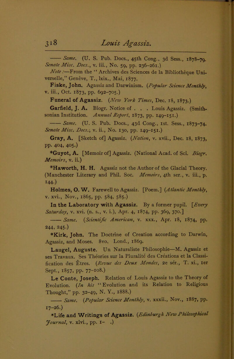 Same. (U. S. Pub. Docs., 45th Cong., 3d Sess., 1878-79. Senate Misc. Docs., v. iii., No. 59, pp. 236-261.) Note :—From the “ Archives des Sciences de la Bibliotheque Uni- verselle,” Geneve, T., lxix., Mai, 1877. Fiske, John. Agassiz and Darwinism. {Popular Science Monthly, v. iii., Oct. 1873, pp. 692-705.) Funeral of Agassiz. {New York Times, Dec. 18, 1873.) Garfield, J. A. Biogr. Notice of . . . Louis Agassiz. (Smith- sonian Institution. Annual Report, 1873, pp. 149-151.) Same. (U. S. Pub. Docs., 43d Cong., 1st. Sess., 1873-74. Senate Misc. Docs.-, v. ii., No. 130, pp. 149-151.) Gray, A. [Sketch of] Agassiz. {Nation, v. xvii., Dec. 18, 1873, pp. 404, 405.) *Guyot, A. [Memoir of] Agassiz. (National Acad, of Sci. Biogr. Memoirs, v. ii.) *H a worth, H. H. Agassiz not the Author of the Glacial Theory. (Manchester Literary and Phil. Soc. Memoirs, 4th ser., v. iii., p. I44-) Holmes, O. W. Farewell to Agassiz. [Poem.] {Atlantic Monthly, v. xvi., Nov., 1865, pp. 584, 585.) In the Laboratory with Agassiz. By a former pupil. \Every Saturday, v. xvi. (n. s., v. i.), Apr. 4, 1874, pp. 369, 370.] Same. {Scientific American, v. xxx., Apr. 18, 1874, pp. 244, 245-) *Kirk, John. The Doctrine of Creation according to Darwin, Agassiz, and Moses. 8vo. Lond., 1869. Laugel, Auguste. Un Naturaliste Philosophie—M. Agassiz et ses Travaux. Ses Theories sur la Pluralite des Creations et la Classi- fication des Etres. {Revue des Deux Mondes, 2e ser., T. xi., ier Sept., 1857, pp. 77-io8.) Le Conte, Joseph. Relation of Louis Agassiz to the Theory of Evolution. {In his “Evolution and its Relation to Religious Thought,” pp. 32-49, N. Y., 1888.) Same. {Popular Science Monthly, v. xxxii., Nov., 1887, pp. 17-26.) ▼Life and Writings of Agassiz. {Edinburgh New Philosophical Journal, v. xlvi., pp. I- .)