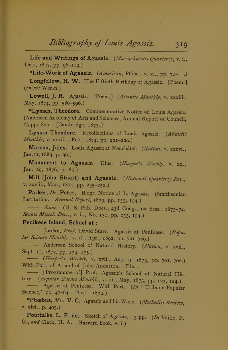 Life and Writings of Agassiz. (.Massachusetts Quarterly, v. i., Dec., 1847, pp. 96-119.) *Life-Work of Agassiz. {American, Phila., v. xi., pp. 71- .) Longfellow, H. W. The Fiftieth Birthday of Agassiz. [Poem.] {In his Works.) Lowell, J. R. Agassiz. [Poem.] {Atlantic Monthly, v. xxxiii., May, 1874, pp. 586-596.) *Lyman, Theodore. Commemorative Notice of Louis Agassiz. (American Academy of Arts and Sciences, Annual Report of Council, 13 pp. 8vo. [Cambridge, 1873.] Lyman Theodore. Recollections of Louis Agassiz. {Atlantic Monthly, v. xxxiii., Feb., 1874, pp. 221-229.) Marcou, Jules. Louis Agassiz at Neuchatel. {Nation, v. xxxvi., Jan. 11,1883, p. 36.) Monument to Agassiz. Illus. {Harper's Weekly, v. xx., Jan. 29, 1876, p. 85.) Mill (John Stuart) and Agassiz. {National Quarterly Rev., v. xxviii., Mar., 1874, pp. 235-252.) Parker, Dr. Peter. Biogr. Notice of L. Agassiz. (Smithsonian Institution. Annual Report, 1873, pp. 153, 154.) Same. (U. S. Pub. Docs., 43d Cong., 1st Sess., 1873-74. Senate Miscel. Docs., v. ii., No. 130, pp. 153, 154.) Penikese Island, School at : Jordan, Prof. David Starr. Agassiz at Penikese. {Popu- lar Science Monthly, v. xl., Apr., 1892, pp. 721-729.) Anderson School of Natural History. {Nation, v. xvii.. Sept. 11, 1873, PP- 174- 175 ) {Harper's Weekly, v. xvii., Aug. 9, 1873, pp. 701, 702.) With Port, of A. and of John Anderson. Illus. [Programme of] Prof. Agassiz’s School of Natural His- tory. {Popular Science Monthly, v. iii., May, 1873, pp. 123, 124.) Agassiz at Penikese. With Port. (/« “ Tribune Popular Science,” pp. 47-64. Bost., 1874.) *Phcebus, Mrs. V. C. Agassiz and his Work. {Methodist Review, v. xlvi., p. 405.) Pourtalbs, L. F. de. Sketch of Agassiz. 3 pp. (/» Vaille, F. O., and Clark, H. A. Harvard book, v. i.)