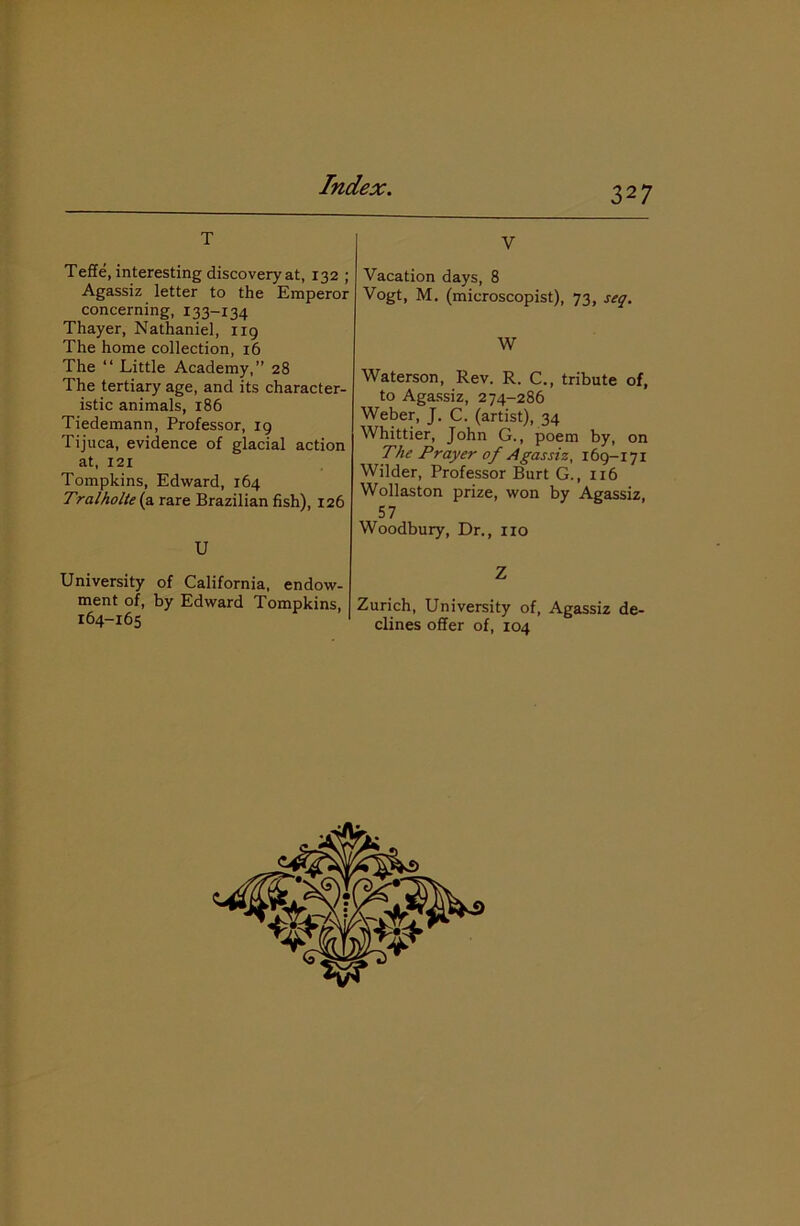 T Teffe, interesting discovery at, 132 ; Agassiz letter to the Emperor concerning, x 33-134 Thayer, Nathaniel, 119 The home collection, 16 The “ Little Academy,” 28 The tertiary age, and its character- istic animals, 186 Tiedemann, Professor, 19 Tijuca, evidence of glacial action at, 121 Tompkins, Edward, 164 Tralholte (a. rare Brazilian fish), 126 U University of California, endow- ment of, by Edward Tompkins, 164-165 V Vacation days, 8 Vogt, M. (microscopist), 73, seq. W Waterson, Rev. R. C., tribute of, to Agassiz, 274-286 Weber, J. C. (artist), 34 Whittier, John G., poem by, on The Prayer of Agassiz, 169-171 Wilder, Professor Burt G., 1x6 Wollaston prize, won by Agassiz, 57 Woodbury, Dr., no Z Zurich, University of, Agassiz de- clines offer of, 104