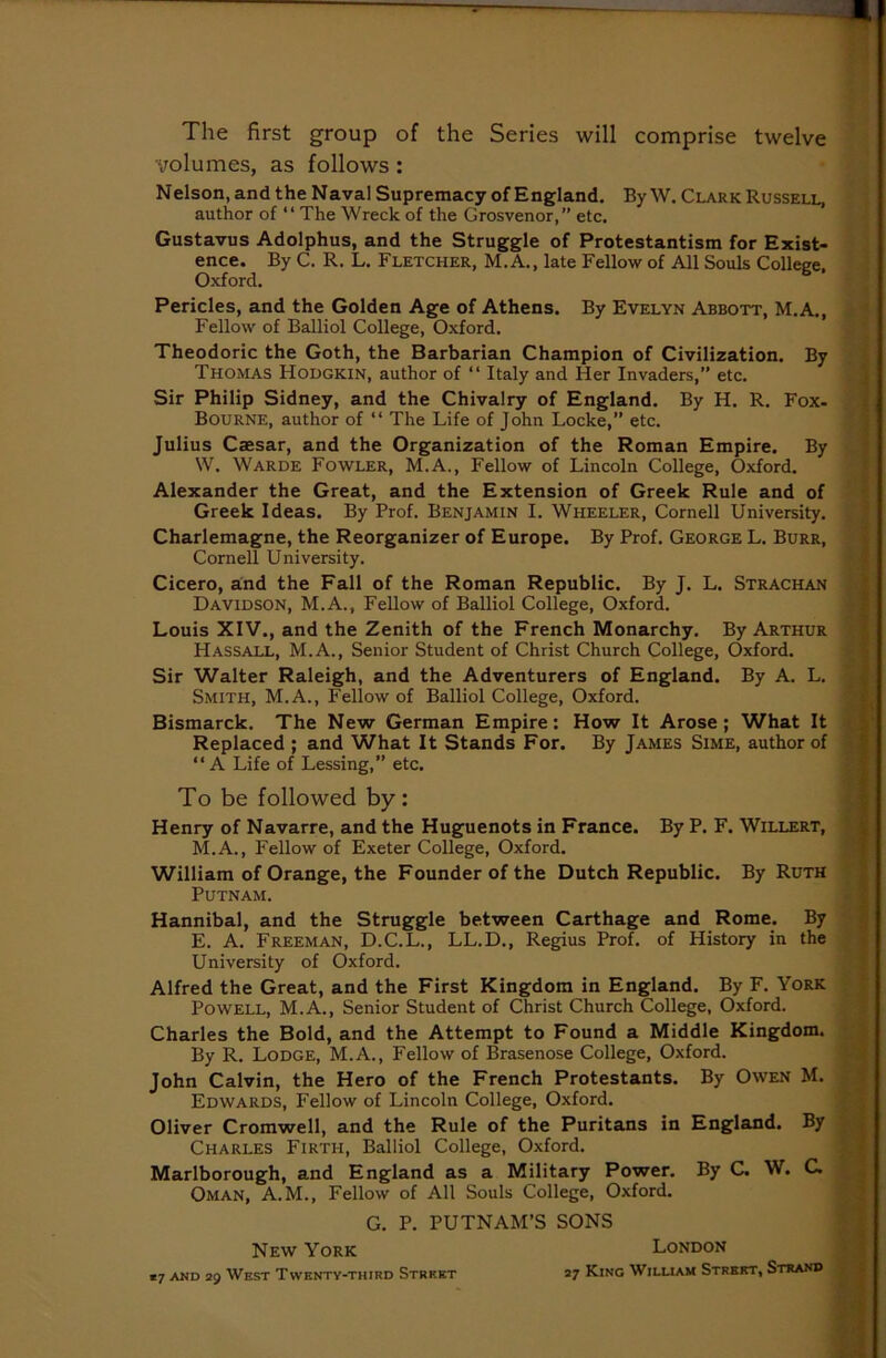 The first group of the Series will comprise twelve volumes, as follows: Nelson, and the Naval Supremacy of England. By W. Clark Russell, author of “ The Wreck of the Grosvenor, etc. Gustavus Adolphus, and the Struggle of Protestantism for Exist- ence. By C. R. L. Fletcher, M.A., late Fellow of All Souls College. Oxford. 6 Pericles, and the Golden Age of Athens. By Evelyn Abbott, M.A., Fellow of Balliol College, Oxford. Theodoric the Goth, the Barbarian Champion of Civilization. By Thomas Hodgkin, author of “ Italy and Her Invaders,” etc. Sir Philip Sidney, and the Chivalry of England. By H. R. Fox- Bourne, author of “ The Life of John Locke,” etc. Julius Caesar, and the Organization of the Roman Empire. By W. Warde Fowler, M.A., Fellow of Lincoln College, Oxford. Alexander the Great, and the Extension of Greek Rule and of Greek Ideas. By Prof. Benjamin I. Wheeler, Cornell University. Charlemagne, the Reorganizer of Europe. By Prof. George L. Burr, Cornell University. Cicero, and the Fall of the Roman Republic. By J. L. Strachan Davidson, M.A., Fellow of Balliol College, Oxford. Louis XIV., and the Zenith of the French Monarchy. By Arthur Hassall, M.A., Senior Student of Christ Church College, Oxford. Sir Walter Raleigh, and the Adventurers of England. By A. L. Smith, M.A., Fellow of Balliol College, Oxford. Bismarck. The New German Empire: How It Arose; What It Replaced ; and What It Stands For. By James Sime, author of “A Life of Lessing,” etc. To be followed by: Henry of Navarre, and the Huguenots in France. By P. F. Willert, M.A., Fellow of Exeter College, Oxford. William of Orange, the Founder of the Dutch Republic. By Ruth Putnam. Hannibal, and the Struggle between Carthage and Rome. By E. A. Freeman, D.C.L., LL.D., Regius Prof, of History in the University of Oxford. Alfred the Great, and the First Kingdom in England. By F. York Powell, M.A., Senior Student of Christ Church College, Oxford. Charles the Bold, and the Attempt to Found a Middle Kingdom. By R. Lodge, M.A., Fellow of Brasenose College, Oxford. John Calvin, the Hero of the French Protestants. By Owen M. Edwards, Fellow of Lincoln College, Oxford. Oliver Cromwell, and the Rule of the Puritans in England. By Charles Firth, Balliol College, Oxford. Marlborough, and England as a Military Power. By C. W. C. i Oman, A.M., Fellow of All Souls College, Oxford. G. P. PUTNAM’S SONS New York London