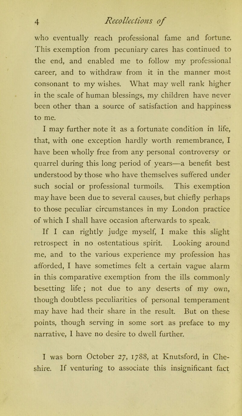 who eventually reach professional fame and fortune. This exemption from pecuniary cares has continued to the end, and enabled me to follow my professional career, and to withdraw from it in the manner most consonant to my wishes. What may well rank higher in the scale of human blessings, my children have never been other than a source of satisfaction and happiness to me. I may further note it as a fortunate condition in life, that, with one exception hardly worth remembrance, I have been wholly free from any personal controversy or quarrel during this long period of years—a benefit best understood by those who have themselves suffered under such social or professional turmoils. This exemption may have been due to several causes, but chiefly perhaps to those peculiar circumstances in my London practice of which I shall have occasion afterwards to speak. If I can rightly judge myself, I make this slight retrospect in no ostentatious spirit. Looking around me, and to the various experience my profession has afforded, I have sometimes felt a certain vague alarm in this comparative exemption from the ills commonly besetting life ; not due to any deserts of my own, though doubtless peculiarities of personal temperament may have had their share in the result. But on these points, though serving in some sort as preface to my narrative, 1 have no desire to dwell further. I was born October 27, 1788, at Knutsford, in Che- shire. If venturing to associate this insignificant fact