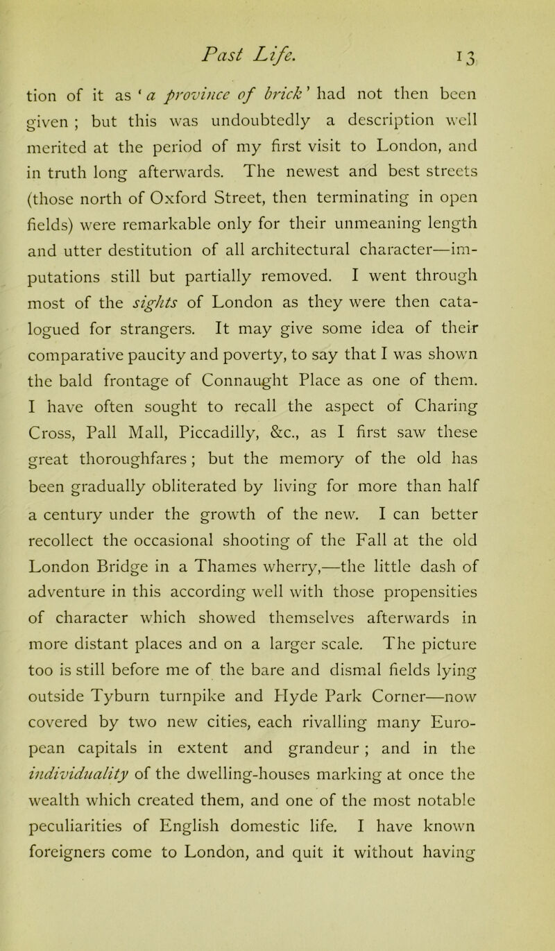 tion of it as ‘ rt: province of brick ’ had not then been given ; but this was undoubtedly a description well merited at the period of my first visit to London, and in truth long afterwards. The newest and best streets (those north of Oxford Street, then terminating in open fields) were remarkable only for their unmeaning length and utter destitution of all architectural character—im- putations still but partially removed. I went through most of the sights of London as they were then cata- logued for strangers. It may give some idea of their comparative paucity and poverty, to say that I was shown the bald frontage of Connaught Place as one of them. I have often sought to recall the aspect of Charing Cross, Pall Mall, Piccadilly, &c., as I first saw these great thoroughfares; but the memory of the old has been gradually obliterated by living for more than half a century under the growth of the new. I can better recollect the occasional shooting of the Fall at the old London Bridge in a Thames wherry,—the little dash of adventure in this according well with those propensities of character which showed themselves afterwards in more distant places and on a larger scale. The picture too is still before me of the bare and dismal fields lying outside Tyburn turnpike and Plyde Park Corner—now covered by two new cities, each rivalling many Euro- pean capitals in extent and grandeur ; and in the individuality of the dwelling-houses marking at once the wealth which created them, and one of the most notable peculiarities of English domestic life. I have known foreigners come to London, and quit it without having