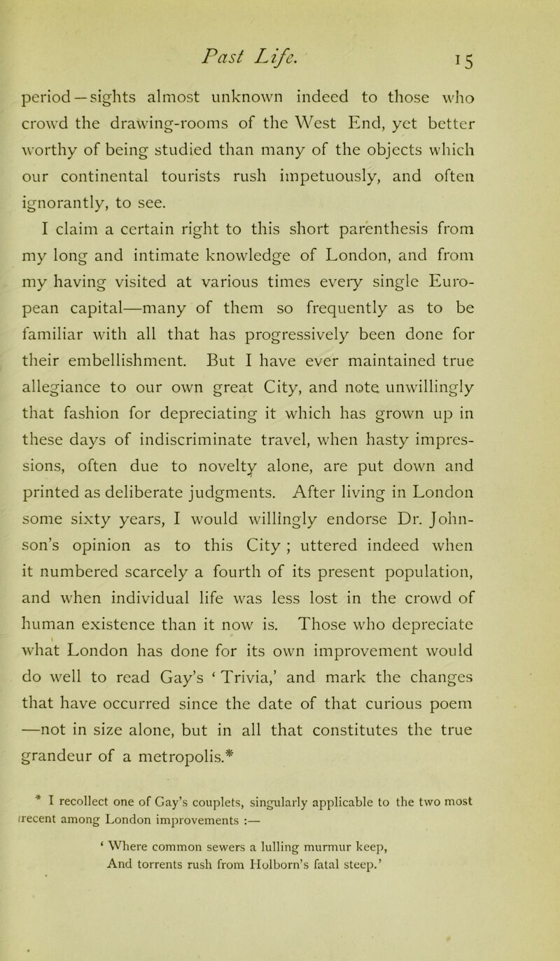 period— sights almost unknown indeed to those who crowd the drawing-rooms of the West End, yet better worthy of being studied than many of the objects which our continental tourists rush impetuously, and often ignorantly, to see. I claim a certain right to this short parenthesis from my long and intimate knowledge of London, and from my having visited at various times eveiy single Euro- pean capital—many of them so frequently as to be familiar with all that has progressively been done for their embellishment. But I have ever maintained true allegiance to our own great City, and note unwillingly that fashion for depreciating it which has grown up in these days of indiscriminate travel, when hasty impres- sions, often due to novelty alone, are put down and printed as deliberate judgments. After living in London some sixty years, I would willingly endorse Dr. John- son’s opinion as to this City ; uttered indeed when it numbered scarcely a fourth of its present population, and when individual life was less lost in the crowd of human existence than it now is. Those who depreciate t what London has done for its own improvement would do well to read Gay’s ‘ Trivia,’ and mark the changes that have occurred since the date of that curious poem —not in size alone, but in all that constitutes the true grandeur of a metropolis.* * I recollect one of Gay’s couplets, singularly applicable to the two most irecent among London improvements :— ‘ Where common sewers a lulling murmur keep, And torrents rush from Holborn’s fatal steep.’