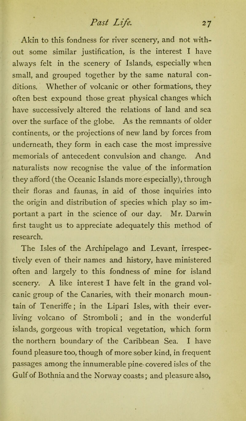 Akin to this fondness for river scenery, and not with- out some similar justification, is the interest I have always felt in the scenery of Islands, especially when small, and grouped together by the same natural con- ditions. Whether of volcanic or other formations, they often best expound those great physical changes which have successively altered the relations of land and sea over the surface of the globe. As the remnants of older continents, or the projections of new land by forces from underneath, they form in each case the most impressive memorials of antecedent convulsion and change. And naturalists now recognise the value of the information they afford (the Oceanic Islands more especially), through their floras and faunas, in aid of those inquiries into the origin and distribution of species which play so im- portant a part in the science of our day. Mr. Darwin first taught us to appreciate adequately this method of research. The Isles of the Archipelago and Levant, irrespec- tively even of their names and history, have ministered often and largely to this fondness of mine for island scenery. A like interest I have felt in the grand vol- canic group of the Canaries, with their monarch moun- tain of Teneriffe; in the Lipari Isles, with their ever- living volcano of Stromboli ; and in the wonderful islands, gorgeous with tropical vegetation, which form the northern boundary of the Caribbean Sea. I have found pleasure too, though of more sober kind, in frequent passages among the innumerable pine-covered isles of the Gulf of Bothnia and the Norway coasts; and pleasure also,