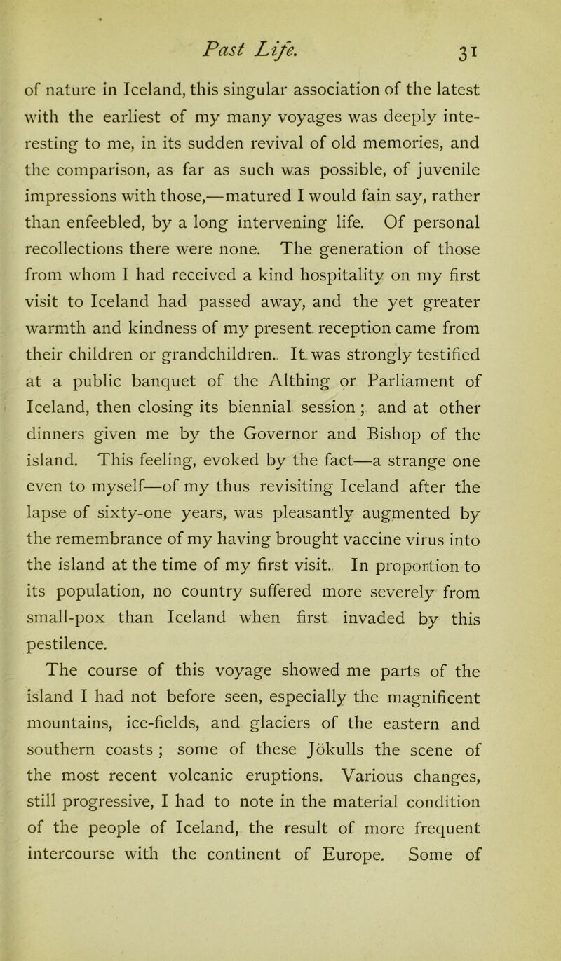 of nature in Iceland, this singular association of the latest with the earliest of my many voyages was deeply inte- resting to me, in its sudden revival of old memories, and the comparison, as far as such was possible, of juvenile impressions with those,—matured I would fain say, rather than enfeebled, by a long intervening life. Of personal recollections there were none. The generation of those from whom I had received a kind hospitality on my first visit to Iceland had passed away, and the yet greater warmth and kindness of my present reception came from their children or grandchildren.. It was strongly testified at a public banquet of the Althing or Parliament of Iceland, then closing its biennial, session ; and at other dinners given me by the Governor and Bishop of the island. This feeling, evoked by the fact—a strange one even to myself—of my thus revisiting Iceland after the lapse of sixty-one years, was pleasantly augmented by the remembrance of my having brought vaccine virus into the island at the time of my first visit.. In proportion to its population, no country suffered more severely from small-pox than Iceland when first invaded by this pestilence. The course of this voyage showed me parts of the island I had not before seen, especially the magnificent mountains, ice-fields, and glaciers of the eastern and southern coasts ; some of these Jokulls the scene of the most recent volcanic eruptions. Various changes, still progressive, I had to note in the material condition of the people of Iceland,, the result of more frequent intercourse with the continent of Europe. Some of