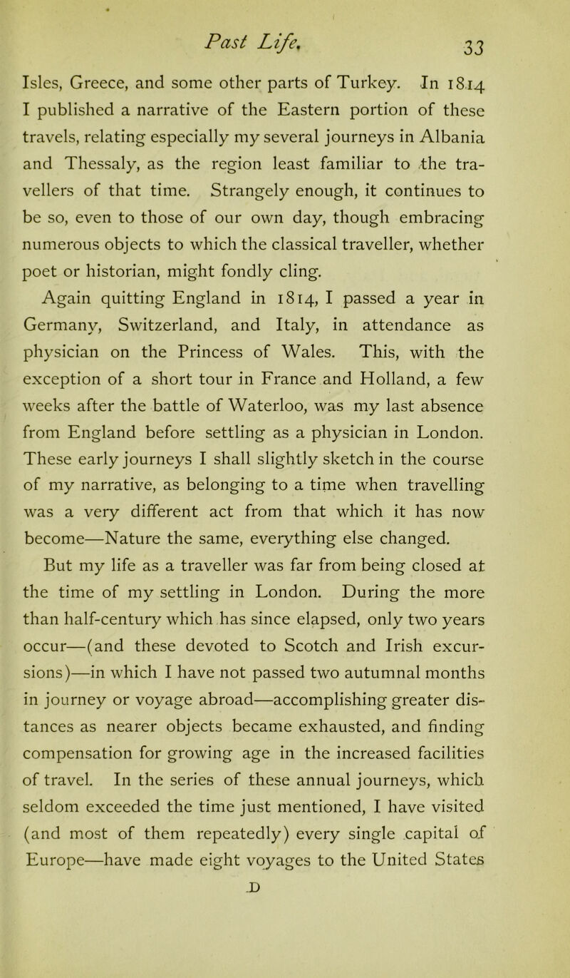 Isles, Greece, and some other parts of Turkey. In 18.14 I published a narrative of the Eastern portion of these travels, relating especially my several journeys in Albania and Thessaly, as the region least familiar to .the tra- vellers of that time. Strangely enough, it continues to be so, even to those of our own day, though embracing numerous objects to which the classical traveller, whether poet or historian, might fondly cling. Again quitting England in 1814, I passed a year in Germany, Switzerland, and Italy, in attendance as physician on the Princess of Wales. This, with the exception of a short tour in France and Holland, a few weeks after the battle of Waterloo, was my last absence from England before settling as a physician in London. These early journeys I shall slightly sketch in the course of my narrative, as belonging to a time when travelling was a very different act from that which it has now become—Nature the same, everything else changed. But my life as a traveller was far from being closed at the time of my settling in London. During the more than half-century which has since elapsed, only two years occur—(and these devoted to Scotch and Irish excur- sions)—in which I have not passed two autumnal months in journey or voyage abroad—accomplishing greater dis- tances as nearer objects became exhausted, and finding compensation for growing age in the increased facilities of travel. In the series of these annual journeys, which seldom exceeded the time just mentioned, I have visited (and most of them repeatedly) every single capital of Europe—have made eight voyages to the United States .D