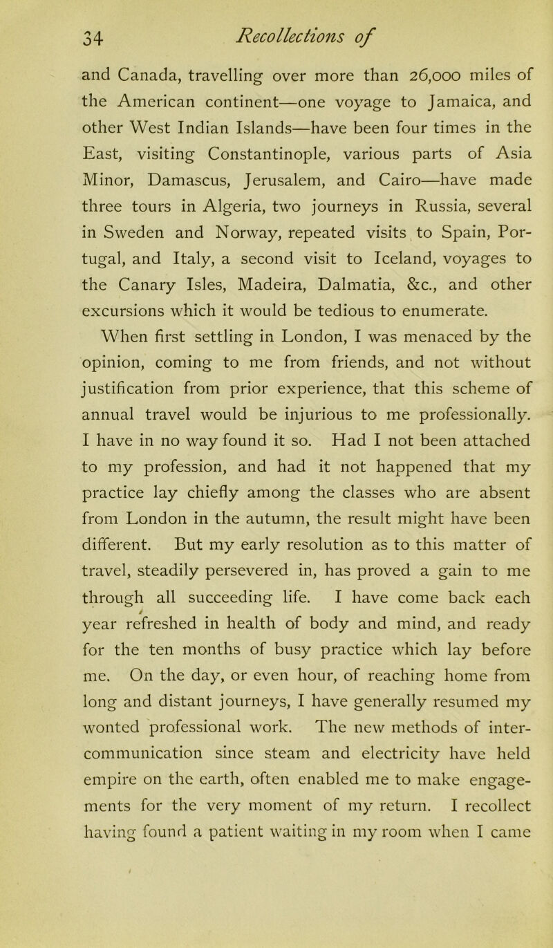 and Canada, travelling over more than 26,000 miles of the American continent—one voyage to Jamaica, and other West Indian Islands—have been four times in the East, visiting Constantinople, various parts of Asia Minor, Damascus, Jerusalem, and Cairo—have made three tours in Algeria, two journeys in Russia, several in Sweden and Norway, repeated visits to Spain, Por- tugal, and Italy, a second visit to Iceland, voyages to the Canary Isles, Madeira, Dalmatia, &c., and other excursions which it would be tedious to enumerate. When first settling in London, I was menaced by the opinion, coming to me from friends, and not without justification from prior experience, that this scheme of annual travel would be injurious to me professionally. I have in no way found it so. Had I not been attached to my profession, and had it not happened that my practice lay chiefly among the classes who are absent from London in the autumn, the result might have been different. But my early resolution as to this matter of travel, steadily persevered in, has proved a gain to me through all succeeding life. I have come back each i year refreshed in health of body and mind, and ready for the ten months of busy practice which lay before me. On the day, or even hour, of reaching home from long and distant journeys, I have generally resumed my wonted professional work. The new methods of inter- communication since steam and electricity have held empire on the earth, often enabled me to make engage- ments for the very moment of my return. I recollect having found a patient waiting in my room when I came