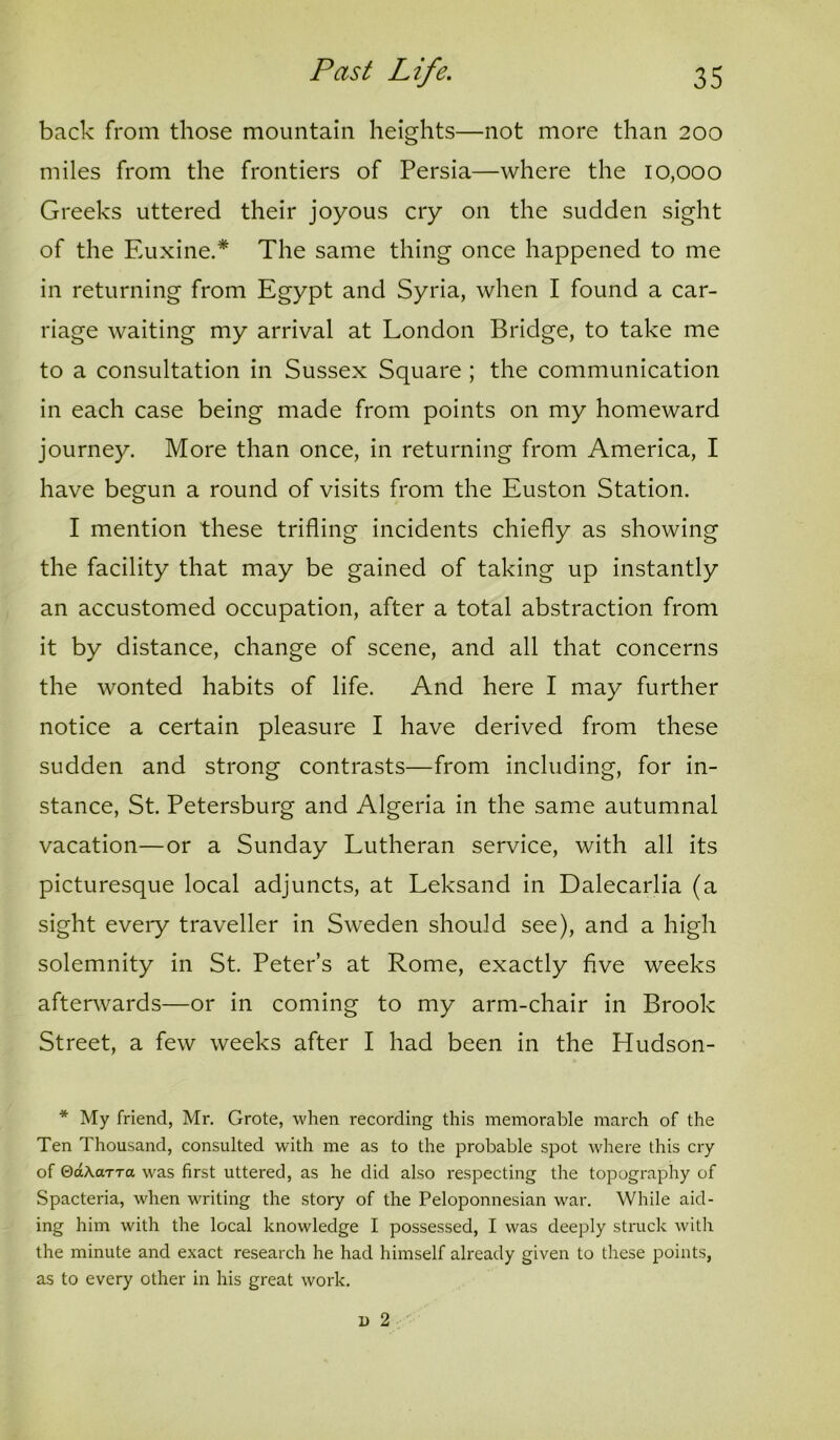 back from those mountain heights—not more than 200 miles from the frontiers of Persia—where the 10,000 Greeks uttered their joyous cry on the sudden sight of the Euxine.* The same thing once happened to me in returning from Egypt and Syria, when I found a car- riage waiting my arrival at London Bridge, to take me to a consultation in Sussex Square ; the communication in each case being made from points on my homeward journey. More than once, in returning from America, I have begun a round of visits from the Euston Station. I mention these trifling incidents chiefly as showing the facility that may be gained of taking up instantly an accustomed occupation, after a total abstraction from it by distance, change of scene, and all that concerns the wonted habits of life. And here I may further notice a certain pleasure I have derived from these sudden and strong contrasts—from including, for in- stance, St. Petersburg and Algeria in the same autumnal vacation—or a Sunday Lutheran service, with all its picturesque local adjuncts, at Leksand in Dalecarlia (a sight eveiy traveller in Sweden should see), and a high solemnity in St. Peter’s at Rome, exactly five weeks afterwards—or in coming to my arm-chair in Brook Street, a few weeks after I had been in the Hudson- * My friend, Mr. Grote, when recording this memorable march of the Ten Thousand, consulted with me as to the probable spot where this cry of ©(zAarra was first uttered, as he did also respecting the topography of Spacteria, when writing the story of the Peloponnesian war. While aid- ing him with the local knowledge I possessed, I was deeply struck with the minute and exact research he had himself already given to these points, as to every other in his great work.