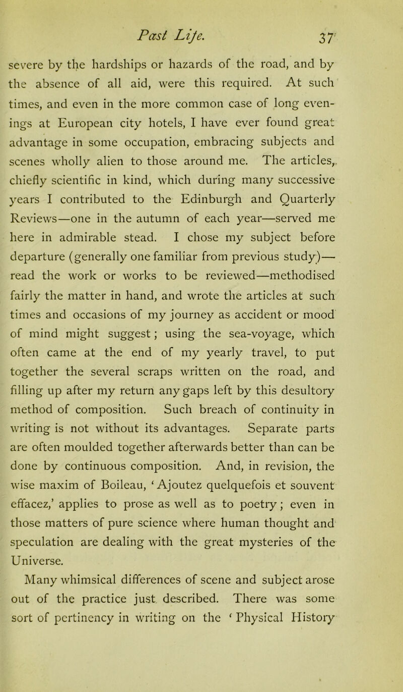 severe by the hardships or hazards of the road, and by the absence of all aid, were this required. At such times, and even in the more common case of long even- ings at European city hotels, I have ever found great advantage in some occupation, embracing subjects and scenes wholly alien to those around me. The articles,, chiefly scientific in kind, which during many successive years I contributed to the Edinburgh and Quarterly Reviews—one in the autumn of each year—seiwed me here in admirable stead. I chose my subject before departure (generally one familiar from previous study)— read the work or works to be reviewed—methodised fairly the matter in hand, and wrote the articles at such times and occasions of my journey as accident or mood of mind might suggest; using the sea-voyage, which often came at the end of my yearly travel, to put together the several scraps written on the road, and filling up after my return any gaps left by this desultory method of composition. Such breach of continuity in writing is not without its advantages. Separate parts are often moulded together afterwards better than can be done by continuous composition. And, in revision, the wise maxim of Boileau, ‘ Ajoutez quelquefois et souvent effacez,’ applies to prose as well as to poetry; even in those matters of pure science where human thought and speculation are dealing with the great mysteries of the Universe. Many whimsical differences of scene and subject arose out of the practice just described. There was some sort of pertinency in writing on the ' Physical History