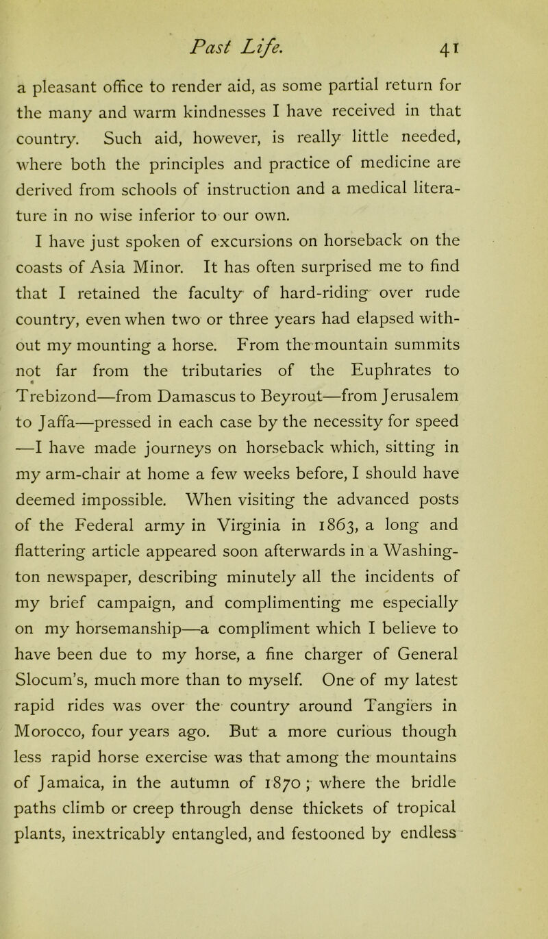 a pleasant office to render aid, as some partial return for the many and warm kindnesses I have received in that country. Such aid, however, is really little needed, where both the principles and practice of medicine are derived from schools of instruction and a medical litera- ture in no wise inferior to our own. I have just spoken of excursions on horseback on the coasts of Asia Minor. It has often surprised me to find that I retained the faculty of hard-riding over rude country, even when two or three years had elapsed with- out my mounting a horse. From the mountain summits not far from the tributaries of the Euphrates to Trebizond—from Damascus to Beyrout—from Jerusalem to Jaffa—pressed in each case by the necessity for speed —I have made journeys on horseback which, sitting in my arm-chair at home a few weeks before, I should have deemed impossible. When visiting the advanced posts of the Federal army in Virginia in 1863, a long and flattering article appeared soon afterwards in a Washing- ton newspaper, describing minutely all the incidents of my brief campaign, and complimenting me especially on my horsemanship—a compliment which I believe to have been due to my horse, a fine charger of General Slocum’s, much more than to myself. One of my latest rapid rides was over the country around Tangiers in Morocco, four years ago. But a more curious though less rapid horse exercise was that among the mountains of Jamaica, in the autumn of 1870; where the bridle paths climb or creep through dense thickets of tropical plants, inextricably entangled, and festooned by endless