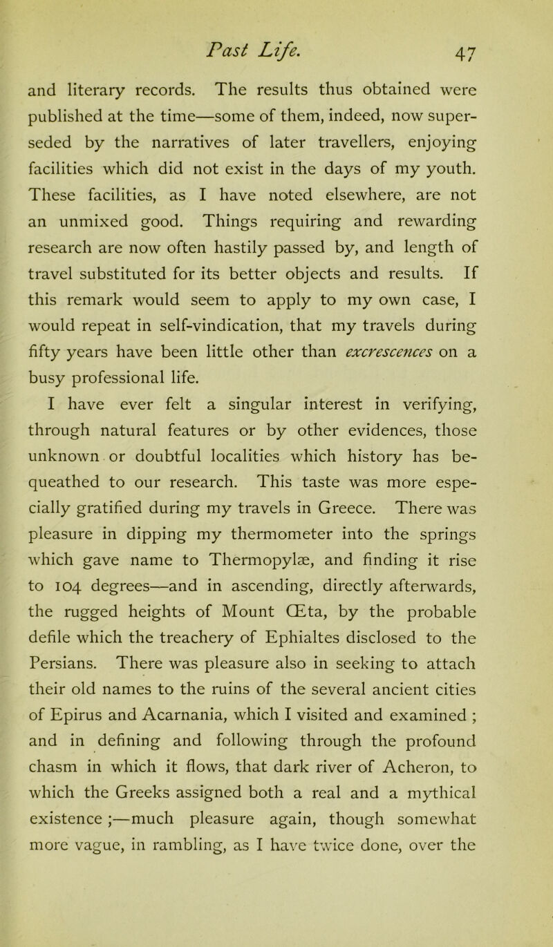 and literary records. The results thus obtained were published at the time—some of them, indeed, now super- seded by the narratives of later travellers, enjoying facilities which did not exist in the days of my youth. These facilities, as I have noted elsewhere, are not an unmixed good. Things requiring and rewarding research are now often hastily passed by, and length of travel substituted for its better objects and results. If this remark would seem to apply to my own case, I would repeat in self-vindication, that my travels during fifty years have been little other than excrescences on a busy professional life. I have ever felt a singular interest in verifying, through natural features or by other evidences, those unknown or doubtful localities which history has be- queathed to our research. This taste was more espe- cially gratified during my travels in Greece. There was pleasure in dipping my thermometer into the springs which gave name to Thermopylae, and finding it rise to 104 degrees—and in ascending, directly afterwards, the rugged heights of Mount CEta, by the probable defile which the treachery of Ephialtes disclosed to the Persians. There was pleasure also in seeking to attach their old names to the ruins of the several ancient cities of Epirus and Acarnania, which I visited and examined ; and in defining and following through the profound chasm in which it flows, that dark river of Acheron, to which the Greeks assigned both a real and a mythical existence ;—much pleasure again, though somewhat more vague, in rambling, as I have twice done, over the