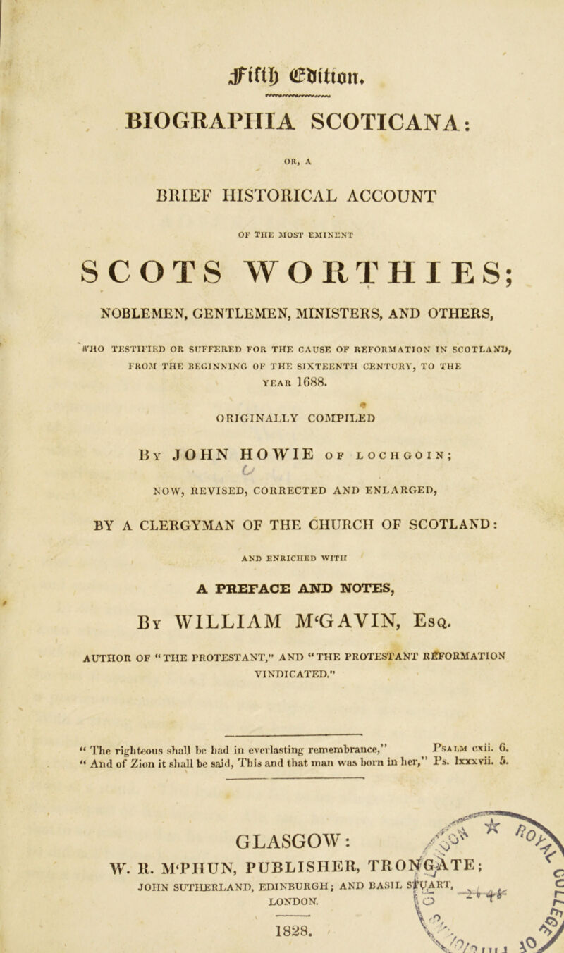 dTtttl) <2?Utttmu BIOGRAPHIA SCOTICANA: OR, A BRIEF HISTORICAL ACCOUNT or the most eminent SCOTS WORTHIES: NOBLEMEN, GENTLEMEN, MINISTERS, AND OTHERS, tt'110 TESTIFIED OR SUFFERED FOR THE CAUSE OF REFORMATION IN SCOTLAND FROM THE BEGINNING OF THE SIXTEENTH CENTURY, TO THE YEAR 1688. <» ORIGINALLY COMPILED By JOHN HOWIE of lochgoin; U '* NOW, REVISED, CORRECTED AND ENLARGED, BY A CLERGYMAN OF THE CHURCH OF SCOTLAND: AND ENRICHED WITH A PREFACE AND NOTES, By WILLIAM M‘GAVIN, Esq. AUTHOR OF “THE PROTESTANT,” AND “THE PROTESTANT REFORMATION VINDICATED. “ The righteous shall be had in everlasting remembrance,” Psai.m cxii. 6. ** And of Zion it shall be said, This and that man was born in her, 1's. lxxxvii. t*. \ GLASGOW: W. R. M'PHUN, PUBLISHER, TRUNCATE; JOPIN SUTHERLAND, EDINBURGH; AND BASIL S#G,ART. LONDON. 13 ** V 1828.