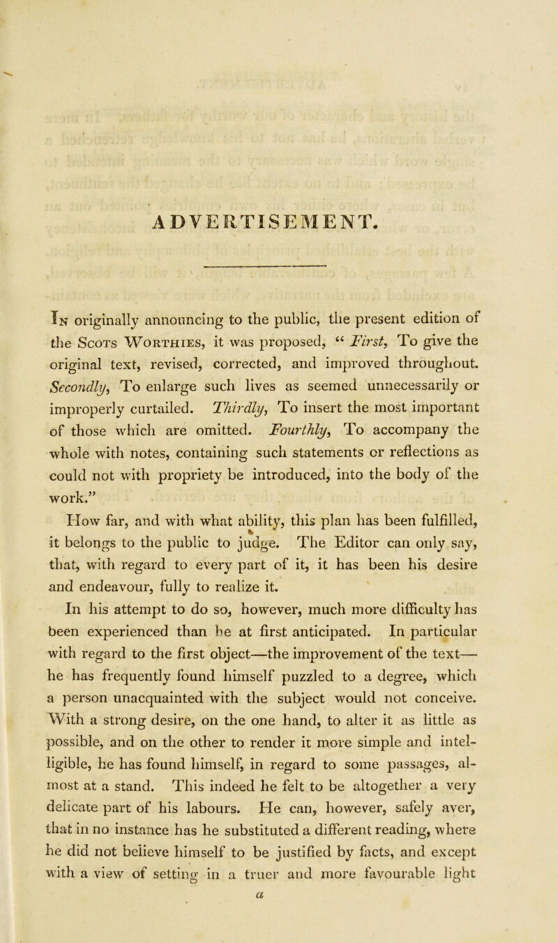 ADVERTISEMENT. In originally announcing to the public, the present edition of the Scots Worthies, it was proposed, “ First, To give the original text, revised, corrected, and improved throughout. Secondly, To enlarge such lives as seemed unnecessarily or improperly curtailed. Thirdly, To insert the most important of those which are omitted. Fourthly, To accompany the whole with notes, containing such statements or reflections as could not with propriety be introduced, into the body of the work.” How far, and with what ability, this plan has been fulfilled, it belongs to the public to judge. The Editor can only say, that, with regard to every part of it, it has been his desire and endeavour, fully to realize it. In his attempt to do so, however, much more difficulty has been experienced than be at first anticipated. In particular with regard to the first object—the improvement of the text— he has frequently found himself puzzled to a degree, which a person unacquainted with the subject would not conceive. With a strong desire, on the one hand, to alter it as little as possible, and on the other to render it more simple and intel- ligible, he has found himself, in regard to some passages, al- most at a stand. This indeed he felt to be altogether a very delicate part of his labours. He can, however, safely aver, that in no instance has he substituted a different reading, where he did not believe himself to be justified by facts, and except with a view of setting in a truer and more favourable light u