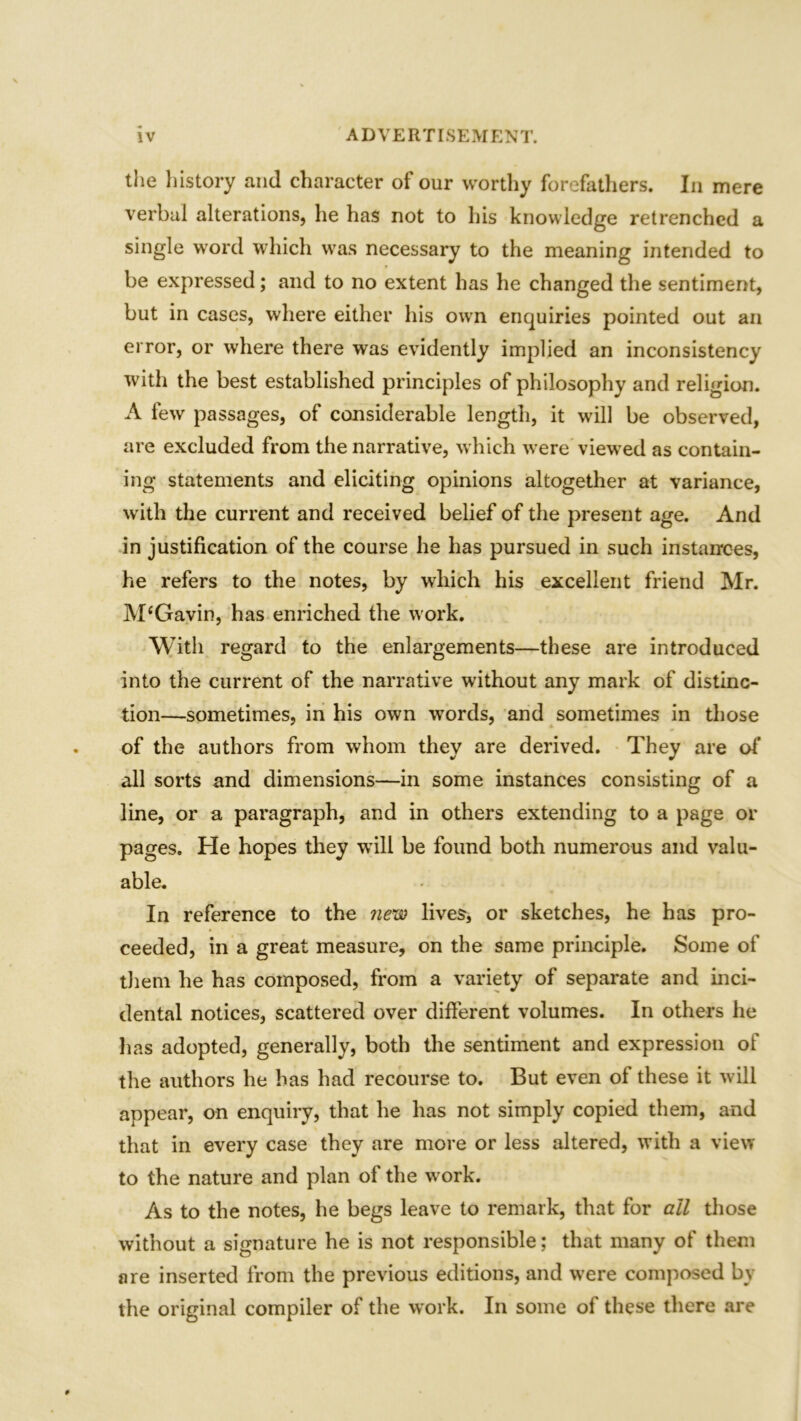 the history and character of our worthy forefathers. In mere verbal alterations, he has not to his knowledge retrenched a single word which was necessary to the meaning intended to be expressed; and to no extent has he changed the sentiment, but in cases, where either his own enquiries pointed out an error, or where there was evidently implied an inconsistency with the best established principles of philosophy and religion. A few passages, of considerable length, it will be observed, are excluded from the narrative, which were viewed as contain- ing statements and eliciting opinions altogether at variance, with the current and received belief of the present age. And in justification of the course he has pursued in such instances, he refers to the notes, by which his excellent friend Mr. M‘Gavin, has enriched the work. With regard to the enlargements—these are introduced into the current of the narrative without any mark of distinc- tion—sometimes, in his own words, and sometimes in those of the authors from whom they are derived. They are of all sorts and dimensions—in some instances consisting of a line, or a paragraph, and in others extending to a page or pages. He hopes they will be found both numerous and valu- able. In reference to the new lives, or sketches, he has pro- ceeded, in a great measure, on the same principle. Some of them he has composed, from a variety of separate and inci- dental notices, scattered over different volumes. In others he has adopted, generally, both the sentiment and expression of the authors he has had recourse to. But even of these it will appear, on enquiry, that he has not simply copied them, and that in every case they are more or less altered, with a view to the nature and plan of the w ork. As to the notes, he begs leave to remark, that for ail those without a signature he is not responsible; that many of them are inserted from the previous editions, and were composed by the original compiler of the work. In some of these there are