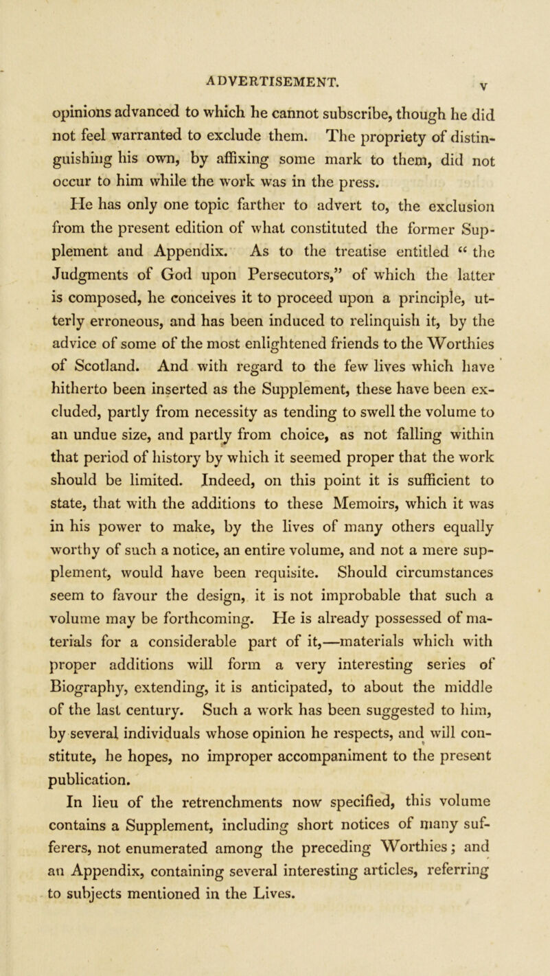 V opinions advanced to which he cannot subscribe, though he did not feel warranted to exclude them. The propriety of distin- guishing his own, by affixing some mark to them, did not occur to him while the work was in the press. He has only one topic farther to advert to, the exclusion from the present edition of what constituted the former Sup- plement and Appendix. As to the treatise entitled “ the Judgments of God upon Persecutors,” of wdiich the latter is composed, he conceives it to proceed upon a principle, ut- terly erroneous, and has been induced to relinquish it, by the advice of some of the most enlightened friends to the Worthies of Scotland. And with regard to the few lives which have hitherto been inserted as the Supplement, these have been ex- cluded, partly from necessity as tending to swell the volume to an undue size, and partly from choice, as not falling within that period of history by which it seemed proper that the work should be limited. Indeed, on this point it is sufficient to state, that with the additions to these Memoirs, which it was in his power to make, by the lives of many others equally worthy of such a notice, an entire volume, and not a mere sup- plement, would have been requisite. Should circumstances seem to favour the design, it is not improbable that such a volume may be forthcoming. He is already possessed of ma- terials for a considerable part of it,—materials which with proper additions will form a very interesting series of Biography, extending, it is anticipated, to about the middle of the last century. Such a work has been suggested to him, by several individuals whose opinion he respects, and will con- stitute, he hopes, no improper accompaniment to the present publication. In lieu of the retrenchments now specified, this volume contains a Supplement, including short notices of many suf- ferers, not enumerated among the preceding Worthies; and an Appendix, containing several interesting articles, referring to subjects mentioned in the Lives.