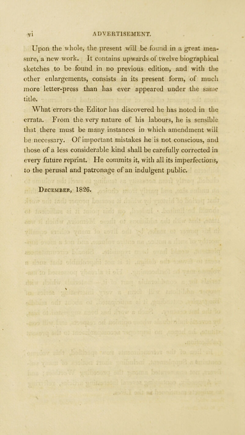 Upon the whole, the present will be found in a. great mea- sure, a new work. It contains upwards of twelve biographical sketches to be found in no previous edition, and with the other enlargements, consists in its present form, of much more letter-press than has ever appeared under the same title. What errors the Editor has discovered he has noted in the errata. From the very nature of his labours, he is sensible that there must be many instances in which amendment will be necessary. Of important mistakes he is not conscious, and those of a less considerable kind shall be carefully corrected in every future reprint. He commits it, with all its imperfections, to the perusal and patronage of an indulgent public. December, 1826. \