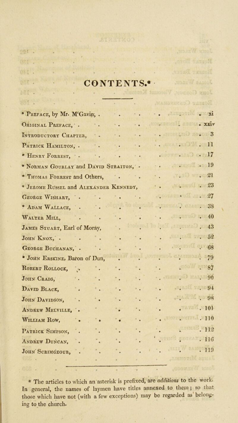 CONTENTS.* • • * • * Preface, by Mr. M‘Gavin, . • m • • • • * • • xi Original Preface, • . • . • • • xxiv Introductory Chapter, • * • . • 3 Patrick Hamilton, . • • • 11 * Henry Forrest, • • • • . 17 * Norman Gourlay and David Straiton, • • 19 * Thomas Forrest and Others, • • • , • 21 * Jerome Russel and Alexander Kennedy, • • 23 George Wishart, . • • • 27 * Adam Wallace, • • • 38 Walter Mill, • • • • 40 James Stuart, Earl of Moray, • • • 43 John Knox, . • • • 52 George Buchanan, . — 0 9 • e - k 0 68 * John Erskine, Baron of Dun, • • • 79 Robert Rollock, * /. • • • • • 9- 87 John Craig, > * * 0 * • • 90 David Black, 4 • • • 94 John Davidson, . * • • • • • * . 4 • 98 Andrew Melville, . • 9 9 • • 101 William Row, • ' • 0 0 9 • 110 Patrick Simpson, 9 9 • lCi I • 112 Andrew Duncan, 9 • 1 0 116 John Scrimgeour, 9 9 9 9 9 119 * * The articles to which an asterisk is prefixed, are additions to the work. In general, the names of laymen have titles annexed to them; so thu. those which have not (with a few exceptions) may be regarded as belong- f 4 ing to the church.