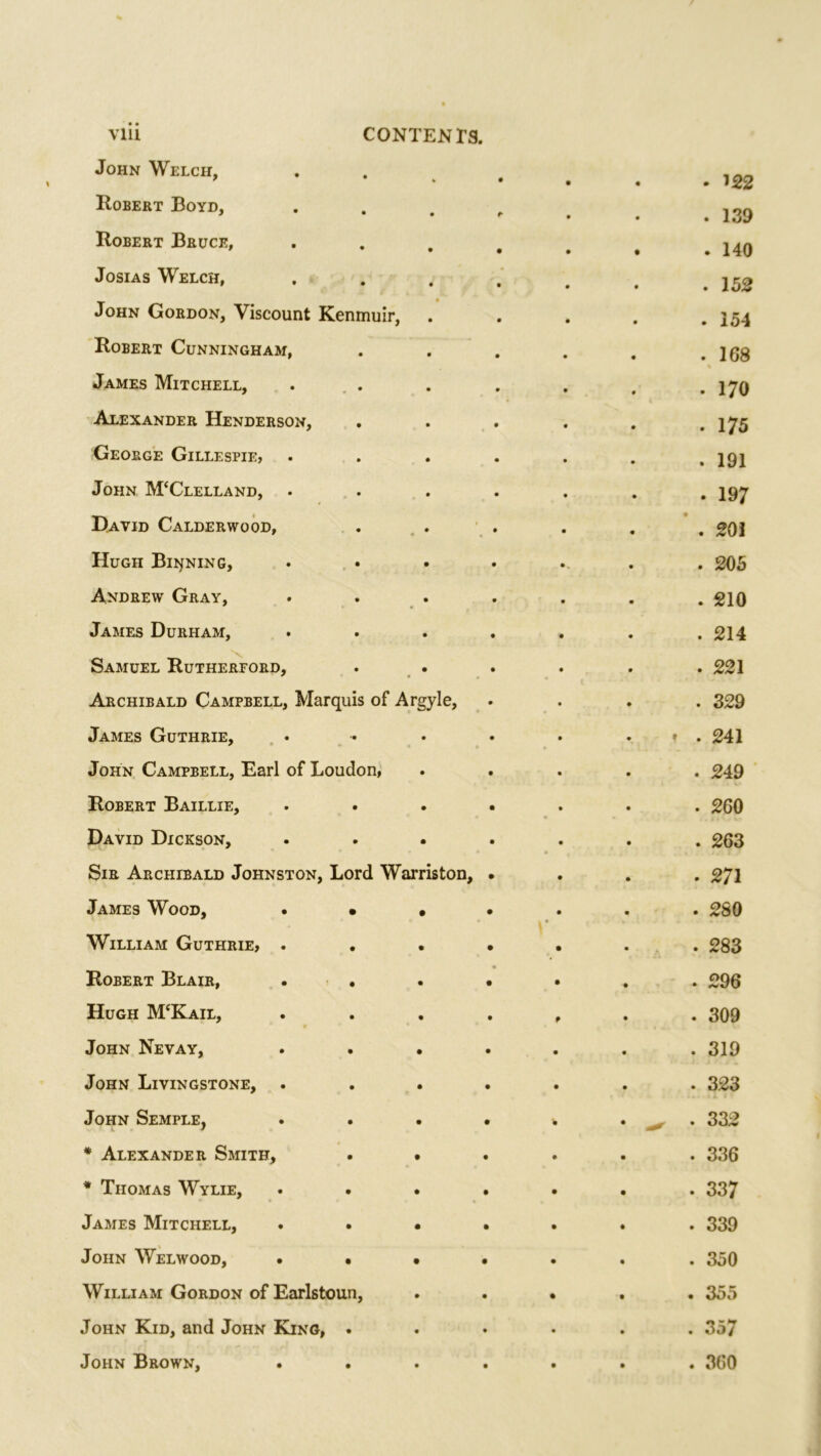 John Welch, • • 122 Robert Boyd, * . 139 Robert Bruce, • . 140 Josias Welch, . 152 John Gordon, Viscount Kenmuir, . 154 Robert Cunningham, . 168 James Mitchell, . 170 Alexander Henderson, *>. r-H • George Gillespie, . 191 John M‘Clelland, . 197 David Calderwood, . 201 Hugh Binning, • . 205 Andrew Gray, . 210 James Durham, . 214 Samuel Rutherford, . 221 Archibald Campbell, Marquis of Argyle, . 329 James Guthrie, ♦ . 241 John Campbell, Earl of Loudon, . 249 Robert Baillie, . 260 David Dickson, ♦ . . 263 Sir Archibald Johnston, Lord Warriston, . 271 James Wood, . • • . • . 280 William Guthrie, . . 283 Robert Blair, • • . 296 Hugh M‘Kail, 0 . 309 John Nevay, . . . . 319 John Livingstone, . 323 John Semple, . 332 * Alexander Smith, . • . 336 * Thomas Wylie, . 337 James Mitchell, . • • . 339 John Welwood, . • • . 350 William Gordon of Earlstoun, . 355 John Kid, and John King, . . 357 John Brown, . 360