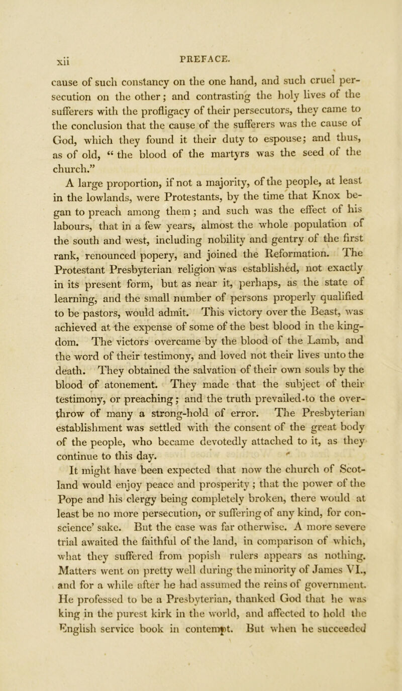 cause of such constancy on the one hand, and such cruel per- secution on the other; and contrasting the holy lives of the sufferers with the profligacy of their persecutors, they came to the conclusion that the cause of the sufferers was the cause oi God, which they found it their duty to espouse; and thus, as of old, “ the blood of the martyrs was the seed of the church.” A large proportion, if not a majority, of the people, at least in the lowlands, were Protestants, by the time that Knox be- gan to preach among them ; and such was the effect of his labours, that in a few years, almost the whole population of the south and west, including nobility and gentry of the first rank, renounced popery, and joined the Reformation, dhe Protestant Presbyterian religion was established, not exactly in its present form, but as near it, perhaps, as the state ox learning, and the small number of persons properly qualified to be pastors, would admit. This victory over the Beast, was achieved at the expense of some of the best blood in the king- dom. The victors overcame by the blood of the Lamb, and the word of their testimony, and loved not their lives unto the death. Thev obtained the salvation of their own souls by the blood of atonement. They made that the subject of their testimony, or preaching; and the truth prevailed*to the over- throw of many a strong-hold of error. The Presbyterian establishment was settled with the consent of the great body of the people, who became devotedly attached to it, as they continue to this day. It might have been expected that now the church of Scot- land would enjoy peace and prosperity ; that the power of the Pope and his clergy being completely broken, there would at least be no more persecution, or suffering of any kind, for con- science’ sake. But the case was far otherwise. A more severe trial awaited the faithful of the land, in comparison of which, what they suffered from popish rulers appears as nothing. Matters went on pretty well during the minority of James VI., and for a while after he had assumed the reins of government. He professed to be a Presbyterian, thanked God that he was king in the purest kirk in the world, and affected to hold the English service book in contempt. But when he succeeded