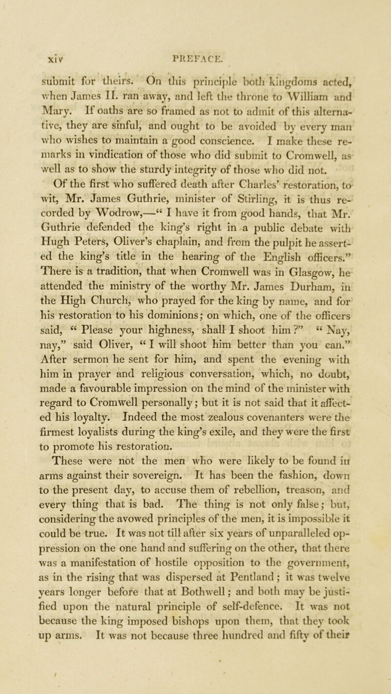 submit for theirs. On this principle both kingdoms acted, when James II. ran away, and left the throne to William and Mary. If oaths are so framed as not to admit of this alterna- tive, they are sinful, and ought to be avoided by every man who wishes to maintain a good conscience. I make these re- marks in vindication of those who did submit to Cromwell, as well as to show the sturdy integrity of those who did not. Of the first who suffered death after Charles’ restoration, to wit, Mr. James Guthrie, minister of Stirling, it is thus re- corded by Wodrovv,—“ I have it from good hands, that Mr. Guthrie defended the king’s right in a public debate with Hugh Peters, Oliver’s chaplain, and from the pulpit he assert- ed the king’s title in the hearing of the English officers.” There is a tradition, that when Cromwell was in Glasgow, he attended the ministry of the worthy Mr. James Durham, in the High Church, who prayed for the king by name, and for his restoration to his dominions; on which, one of the officers said, “ Please your highness, shall I shoot him ?” “ Nay, nay,” said Oliver, “ I will shoot him better than you can.” After sermon he sent for him, and spent the evening with him in prayer and religious conversation, which, no doubt, made a favourable impression on the mind of the minister with regard to Cromwell personally; but it is not said that it affect- ed his loyalty. Indeed the most zealous covenanters were the firmest loyalists during the king’s exile, and they were the first to promote his restoration. These were not the men who were likely to be found in arms against their sovereign. It has been the fashion, down to the present day, to accuse them of rebellion, treason, and every thing that is bad. The thing is not only false; but, considering the avowed principles of the men, it is impossible it could be true. It was not till after six years of unparalleled op- pression on the one hand and suffering on the other, that there was a manifestation of hostile opposition to the government, as in the rising that was dispersed at Pentland ; it was twelve years longer before that at Bothwell; and both may be justi- fied upon the natural principle of self-defence. It was not because the king imposed bishops upon them, that they took up arms. It was not because three hundred and fifty of their