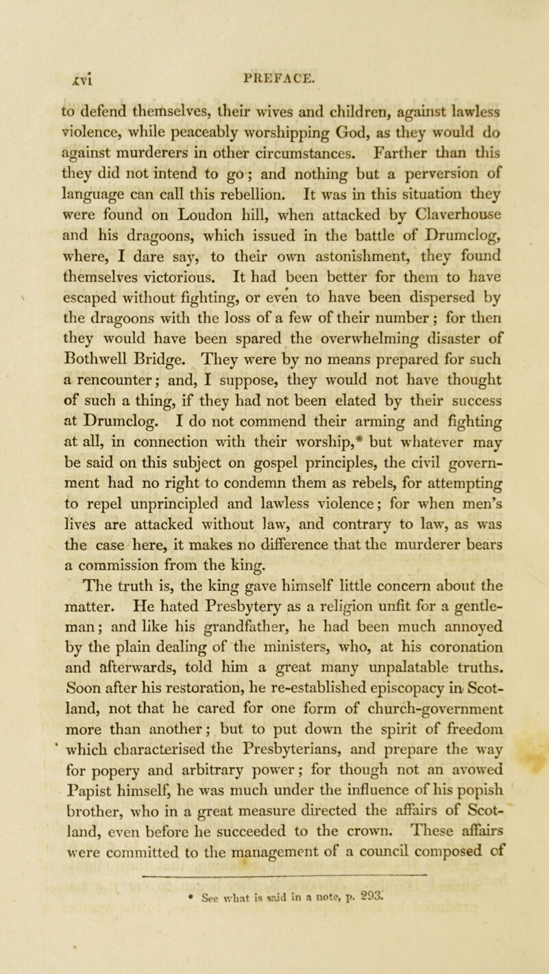 to defend themselves, their wives and children, against lawless violence, while peaceably worshipping God, as they would do against murderers in other circumstances. Farther than this they did not intend to go; and nothing but a perversion of language can call this rebellion. It was in this situation they were found on Loudon hill, when attacked by Claverhouse and his dragoons, which issued in the battle of Drumclog, where, I dare say, to their own astonishment, they found themselves victorious. It had been better for them to have escaped without fighting, or even to have been dispersed by the dragoons with the loss of a few of their number; for then they would have been spared the overwhelming disaster of Bothwell Bridge. They were by no means prepared for such a rencounter; and, I suppose, they would not have thought of such a thing, if they had not been elated by their success at Drumclog. I do not commend their arming and fighting at all, in connection with their worship,* but whatever may be said on this subject on gospel principles, the civil govern- ment had no right to condemn them as rebels, for attempting to repel unprincipled and lawless violence; for when men’s lives are attacked without law, and contrary to law, as was the case here, it makes no difference that the murderer bears a commission from the king. The truth is, the king gave himself little concern about the matter. He hated Presbytery as a religion unfit for a gentle- man ; and like his grandfather, he had been much annoyed by the plain dealing of the ministers, who, at his coronation and afterwards, told him a great many unpalatable truths. Soon after his restoration, he re-established episcopacy in/ Scot- land, not that he cared for one form of church-government more than another; but to put down the spirit of freedom which characterised the Presbyterians, and prepare the way for popery and arbitrary power; for though not an avowed Papist himself, he was much under the influence of his popish brother, who in a great measure directed the affairs of Scot- land, even before he succeeded to the crown. These affairs were committed to the management of a council composed of * See wliat is said in a note, p. 293.