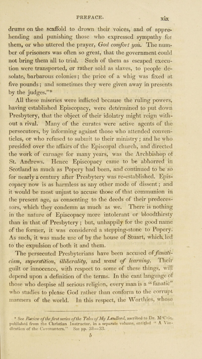 drums on the scaffold to drown their voices, and of appre- hending and punishing those who expressed sympathy foi them, or who uttered the prayer, God comfort you. The num- ber of prisoners was often so great, that the government could not bring them all to trial. Such of them as escaped execu- tion were transported, or rather sold as slaves, to people de- solate, barbarous colonies; the price of a whig was fixed at five pounds; and sometimes they were given away in presents by the judges.”* All these miseries were inflicted because the ruling powers, having established Episcopacy, were determined to put down Presbytery, that the object of their idolatry might reign with- out a rival. Many of the curates were active agents of the persecutors, by informing against those who attended conven- ticles, or who refused to submit to their ministry ; and he who presided over the affairs of the Episcopal church, and directed the work of carnage for many years, was the Archbishop of St. Andrews. Hence Episcopacy came to be abhorred in Scotland as much as Popery had been, and continued to be so for nearly a century after Presbytery was re-established. Epis- copacy now is as harmless as any other mode of dissent; and it would be most unjust to accuse those of that communion in the present age, as consenting to the deeds of their predeces- sors, which they condemn as much as we. There is nothing in the nature of Episcopacy more intolerant or bloodthirsty than in that of Presbytery ; but, unhappily for the good name of the former, it was considered a stepping-stone to Popery. As such, it was made use of by the house of Stuart, which, led to the expulsion of both it and them. The persecuted Presbyterians have been accused of fanati- cism, superstition, illiberality, and want of learning. Their guilt or innocence, with respect to some of these things, will depend upon a definition of the terms. In the cant language of those who despise all serious religion, every man is a cc fanatic” who studies to please God rather than conform to the corrupt manners of the world. In this respect, the Worthies, whose * See Review of the first series of the Tales of My Landlord, ascribed to Or. M‘Crie, published from the Christian Instructor, in a separate volume, entitled ‘‘ A in- dication of the Covenanters.” See pp. 31—33. b