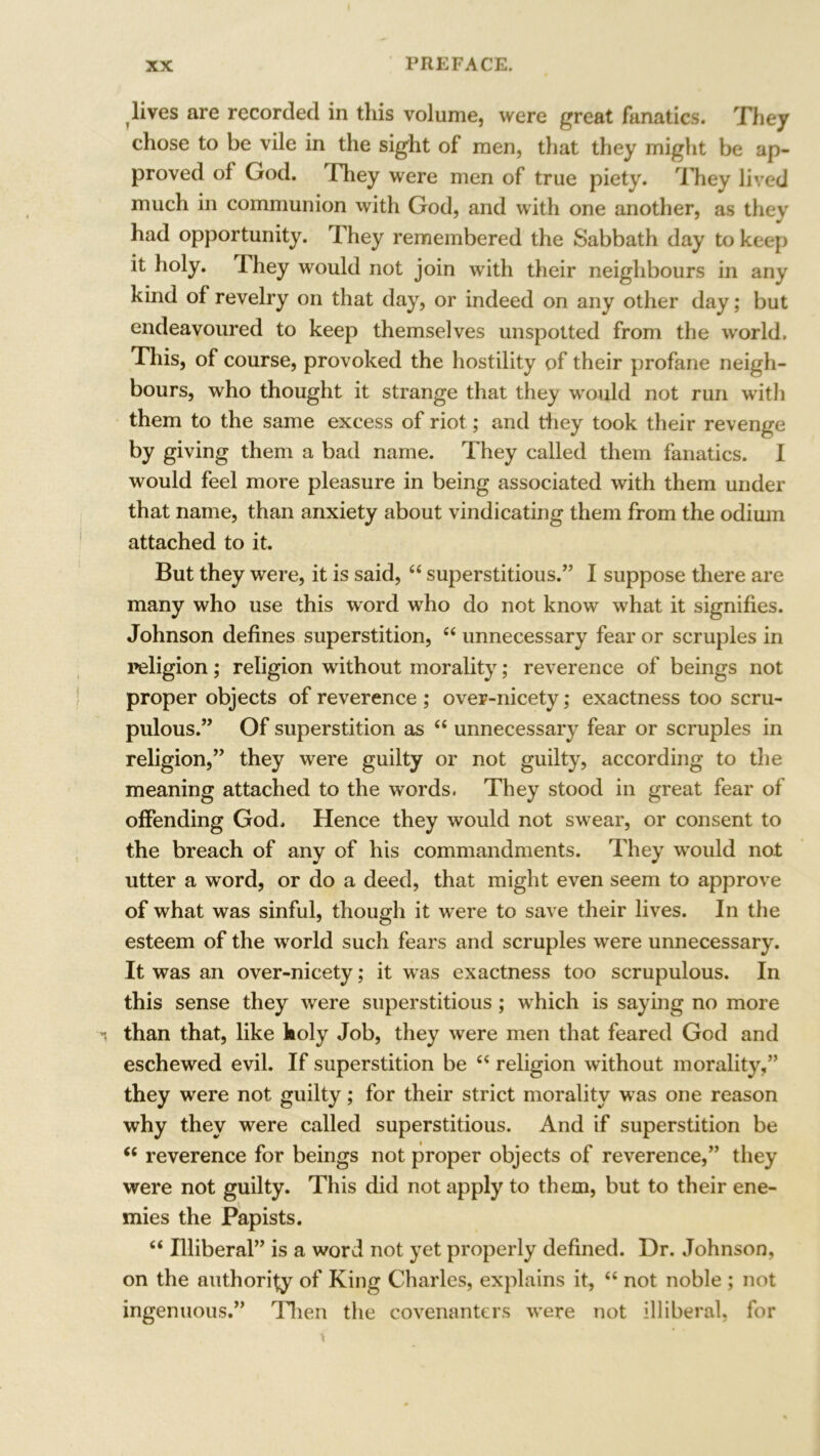 lives are recorded in this volume, were great fanatics. They chose to be vile in the sight of men, that they might be ap- proved of God. They were men of true piety. They lived much in communion with God, and with one another, as they had opportunity. They remembered the Sabbath day to keep it holy. They would not join with their neighbours in any kind of revelry on that day, or indeed on any other day; but endeavoured to keep themselves unspotted from the world. This, of course, provoked the hostility of their profane neigh- bours, who thought it strange that they would not run with them to the same excess of riot; and they took their revenge by giving them a bad name. They called them fanatics. I would feel more pleasure in being associated with them under that name, than anxiety about vindicating them from the odium attached to it. But they were, it is said, “ superstitious.” I suppose there are many who use this word who do not know what it signifies. Johnson defines superstition, “unnecessary fear or scruples in religion; religion without morality; reverence of beings not proper objects of reverence ; over-nicety; exactness too scru- pulous.” Of superstition as “ unnecessary fear or scruples in religion,” they were guilty or not guilty, according to the meaning attached to the words. They stood in great fear of offending God. Hence they would not swear, or consent to the breach of any of his commandments. They would not utter a word, or do a deed, that might even seem to approve of what was sinful, though it were to save their lives. In the esteem of the world such fears and scruples were unnecessary. It was an over-nicety; it wras exactness too scrupulous. In this sense they were superstitious; which is saying no more than that, like holy Job, they were men that feared God and eschewed evil. If superstition be “ religion without morality,” they were not guilty; for their strict morality was one reason why they were called superstitious. And if superstition be “ reverence for beings not proper objects of reverence,” they were not guilty. This did not apply to them, but to their ene- mies the Papists. “ Illiberal” is a word not yet properly defined. Dr. Johnson, on the authority of King Charles, explains it, “ not noble ; not ingenuous.” Then the covenanters w^ere not illiberal, for