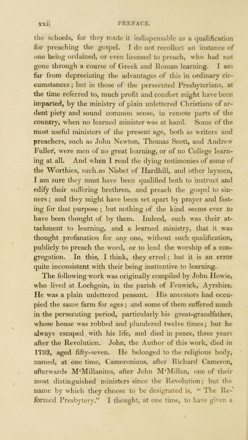 the schools, for they made it indispensable as a qualification for preaching the gospel. I do not recollect an instance of one being ordained, or even licensed to preach, who had not gone through a course of Greek and Roman learning. I am far from depreciating the advantages of this in ordinary cir- cumstances ; but in those of the persecuted Presbyterians, at the time referred to, much profit and comfort might have been imparted, by the ministry of plain unlettered Christians of ar- dent piety and sound common sense, in remote parts of the country, when no learned minister was at hand. Some of the most useful ministers of the present age, both as writers and preachers, such as John Newton, Thomas Scott, and Andrew Fuller, were men of no great learning, or of no College learn- ing at all. And when I read the dying testimonies of some of the Worthies, such-as Nisbet of Hardhill, and other laymen, I am sure they must have been qualified both to instruct and edify their suffering brethren, and preach the gospel to sin- ners ; and they might have been set apart by prayer and fast- ing for that purpose; but nothing of the kind seems ever to have been thought of by them. Indeed, such was their at- tachment to learning, and a learned ministry, that it was thought profanation for any one, without such qualification, publicly to preach the word, or to lead the worship of a con- gregation. In this, I think, they erred ; but it is an error quite inconsistent with their being inattentive to learning. The following work was originally compiled by John Howie, who lived at Lochgoin, in the parish of Fenwick, Ayrshire. He was a plain unlettered peasant. His ancestors had occu- pied the same farm for ages; and some of them suffered much in the persecuting period, particularly his great-grandfather, whose house was robbed and plundered twelve times; but he always escaped with his life, and died in peace, three years after the Revolution. John, the Author of this work, died in 1793, aged fifty-seven. He belonged to the religious body, named, at one time, Cameronians, after Richard Cameron, afterwards M£Millanites, after John McMillan, one of their most distinguished ministers since the Revolution; but the name by which they choose to be designated is, ££ The Re- formed Presbytery.” I thought, at one time, to have given a