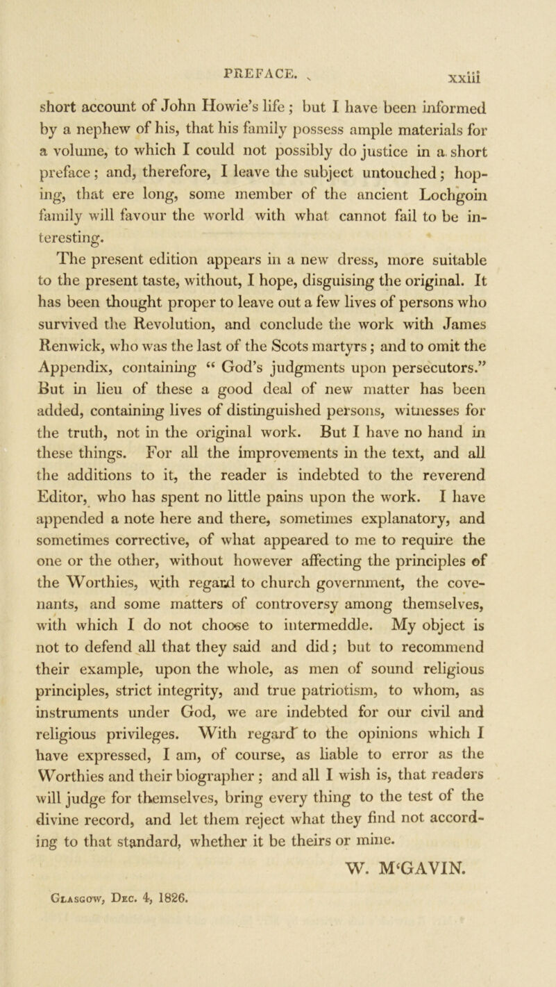 short account of John Howie’s life ; but I have been informed by a nephew of his, that his family possess ample materials for a volume, to which I could not possibly do justice in a short preface; and, therefore, I leave the subject untouched; hop- ing, that ere long, some member of the ancient Lochgoin family will favour the world with what cannot fail to be in- teresting. The present edition appears in a new dress, more suitable to the present taste, without, I hope, disguising the original. It has been thought proper to leave out a few lives of persons who survived the Revolution, and conclude the work with James Renwick, who was the last of the Scots martyrs; and to omit the Appendix, containing 44 God’s judgments upon persecutors.” But in lieu of these a good deal of new matter has been added, containing lives of distinguished persons, witnesses for the truth, not in the original work. But I have no hand in these things. For all the improvements in the text, and all the additions to it, the reader is indebted to the reverend Editor, who has spent no little pains upon the work. I have appended a note here and there, sometimes explanatory, and sometimes corrective, of what appeared to me to require the one or the other, without however affecting the principles of the Worthies, v^ith regard to church government, the cove- nants, and some matters of controversy among themselves, with which I do not choc*se to intermeddle. My object is not to defend all that they said and did; but to recommend their example, upon the whole, as men of sound religious principles, strict integrity, and true patriotism, to whom, as instruments under God, we are indebted for our civil and religious privileges. With regarcT to the opinions which I have expressed, I am, of course, as liable to error as the Worthies and their biographer ; and all I wish is, that readers will judge for themselves, bring every thing to the test of the divine record, and let them reject what they find not accord- ing to that standard, whether it be theirs or mine. W. M4GAVIN. Glasgow, Dec. 1826.