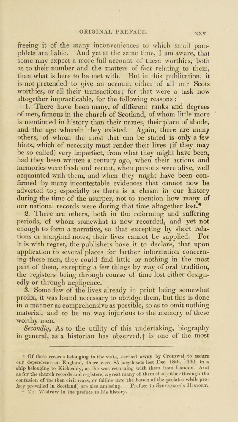 xxv freeing it of the many inconveniences to which small pam- phlets are liable. And yet at the same time, I am aware, that some may expect a more full account of these worthies, both as to their number and the matters of fact relating to them, than what is here to be met with. But in this publication, it is not pretended to give an account either of all our Scots worthies, or all their transactions; for that were a task now altogether impracticable, for the following reasons : 1. There have been many, of different ranks and degrees of men, famous in the church of Scotland, of whom little more is mentioned in history than their names, their place of abode, and the age wherein they existed. Again, there are many others, of whom the most that can be stated is only a few hints, which of necessity must render their lives (if they may be so called) very imperfect, from what they might have been, had they been written a century ago, when their actions and memories were fresh and recent, when persons were alive, well acquainted with them, and when they might have been con- firmed by many incontestable evidences that cannot now be adverted to; especially as there is a chasm in our history during the time of the usurper, not to mention how many of our national records were during that time altogether lost.* 2. There are others, both in the reforming and suffering periods, of whom somewhat is now recorded, and yet not enough to form a narrative, so that excepting by short rela- tions or marginal notes, their lives cannot be supplied. For it is with regret, the publishers have it to declare, that upon application to several places for farther information concern- ing these men, they could find little or nothing in the most part of them, excepting a few things by wray of oral tradition, the registers being through course of time lost either design- edly or through negligence. 3. Some few of the lives already in print being somewhat prolix, it was found necessary to abridge them, but this is done in a manner as comprehensive as possible, so as to omit nothing material, and to be no way injurious to the memory of these worthy men. Secondly, As to the utility of this undertaking, biography in general, as a historian has observed,f is one of the most * Of these records belonging to the state, carried away by Cromwel to secure our dependence on England, there were 85 hogsheads lost Dec. 18th, 1600, in a ship belonging to Kirkcaldy, as she was returning with them from London. And as for the church records and registers, a great many of them also (either through the confusion of the then civil wars, or falling into the hands of the prelates while pre- lacy prevailed in Scotland) are also amissing. Preface to Stevenson’s IIistouy. f Mr. Wodrow in the preface to his history.