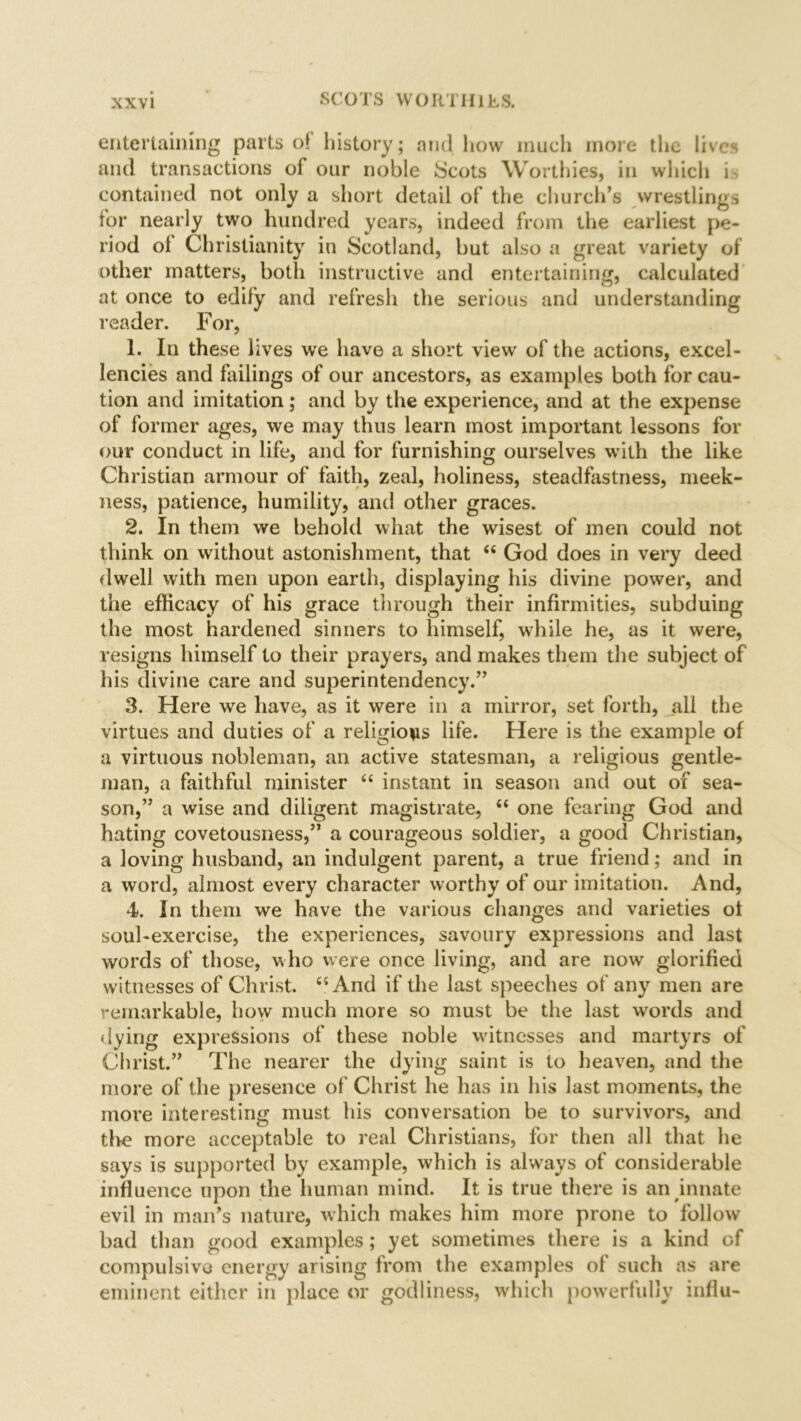 entertaining parts of history; and how much more the lives and transactions of our noble Scots Worthies, in which i contained not only a short detail of the church’s wrestlings for nearly two hundred years, indeed from the earliest pe- riod of Christianity in Scotland, but also a great variety of other matters, both instructive and entertaining, calculated at once to edify and refresh the serious and understanding reader. For, 1. In these lives we have a short view of the actions, excel- lencies and failings of our ancestors, as examples both for cau- tion and imitation; and by the experience, and at the expense of former ages, we may thus learn most important lessons for our conduct in life, and for furnishing ourselves with the like Christian armour of faith, zeal, holiness, steadfastness, meek- ness, patience, humility, and other graces. 2. In them we behold what the wisest of men could not think on without astonishment, that “ God does in very deed dwell with men upon earth, displaying his divine power, and the efficacy of his grace through their infirmities, subduing the most hardened sinners to himself, while he, as it were, resigns himself to their prayers, and makes them the subject of his divine care and superintendency.” 3. Here we have, as it were in a mirror, set forth, all the virtues and duties of a religions life. Here is the example of a virtuous nobleman, an active statesman, a religious gentle- man, a faithful minister “ instant in season and out of sea- son,” a wise and diligent magistrate, “ one fearing God and hating covetousness,” a courageous soldier, a good Christian, a loving husband, an indulgent parent, a true friend; and in a word, almost every character worthy of our imitation. And, 4. In them we have the various changes and varieties ot soul-exercise, the experiences, savoury expressions and last words of those, who were once living, and are now glorified witnesses of Christ. “And if the last speeches of any men are remarkable, how much more so must be the last words and dying expressions of these noble witnesses and martyrs of Christ.” The nearer the dying saint is to heaven, and the more of the presence of Christ he has in his last moments, the more interesting must his conversation be to survivors, and the more acceptable to real Christians, for then all that he says is supported by example, which is always of considerable influence upon the human mind. It is true there is an innate evil in man’s nature, which makes him more prone to follow bad than good examples; yet sometimes there is a kind of compulsive energy arising from the examples ol such as are eminent either in place or godliness, which powerfully influ-