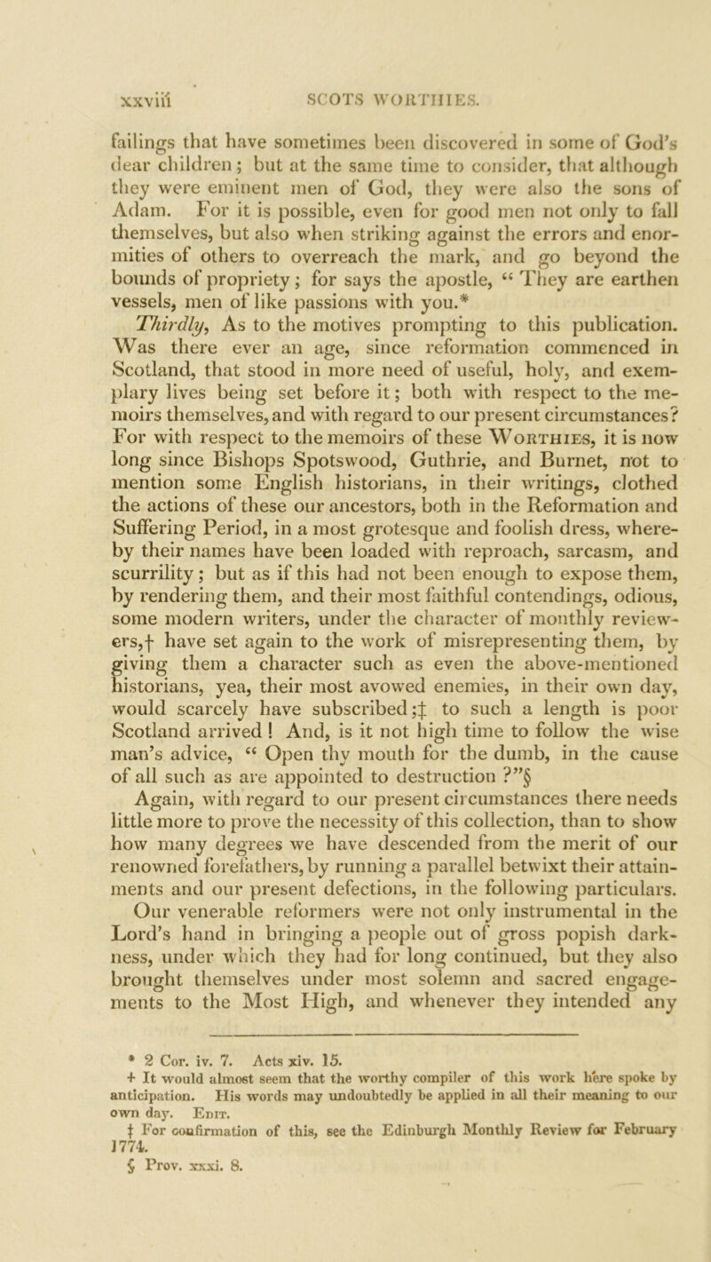 failings that have sometimes been discovered in some of God’s dear children; but at the same time to consider, that although they were eminent men of God, they were also the sons of Adam. For it is possible, even for good men not only to fall themselves, but also when striking against the errors and enor- mities of others to overreach the mark, and go beyond the bounds of propriety; for says the apostle, “ They are earthen vessels, men of like passions with you.* * * § Thirdly, As to the motives prompting to this publication. Was there ever an age, since reformation commenced in Scotland, that stood in more need of useful, holy, and exem- plary lives being set before it; both with respect to the me- moirs themselves, and with regard to our present circumstances? For with respect to the memoirs of these Worthies, it is now long since Bishops Spotswood, Guthrie, and Burnet, not to mention some English historians, in their writings, clothed the actions of these our ancestors, both in the Reformation and Suffering Period, in a most grotesque and foolish dress, where- by their names have been loaded with reproach, sarcasm, and scurrility; but as if this had not been enough to expose them, by rendering them, and their most faithful contendings, odious, some modern writers, under the character of monthly review- ers,! have set again to the work of misrepresenting them, by giving them a character such as even the above-mentioned historians, yea, their most avowed enemies, in their own day, would scarcely have subscribed to such a length is poor Scotland arrived ! And, is it not high time to follow the wise man’s advice, “ Open thy mouth for the dumb, in the cause of ail such as are appointed to destruction ?”§ Again, with regard to our present circumstances there needs little more to prove the necessity of this collection, than to show how many degrees we have descended from the merit of our renowned forefathers, by running a parallel betwixt their attain- ments and our present defections, in the following particulars. Our venerable reformers were not only instrumental in the Lord’s hand in bringing a people out of gross popish dark- ness, under which they had for long continued, but they also brought themselves under most solemn and sacred engage- ments to the Most High, and whenever they intended any * 2 Cor. iv. 7. Acts xiv. 15. + It would almost seem that the worthy compiler of this work here spoke by anticipation. His words may undoubtedly be applied in all their meaning to our own day. Enir. f For confirmation of this, see the Edinburgh Monthly Review for February 1774. § Prov. xxxi, 8.