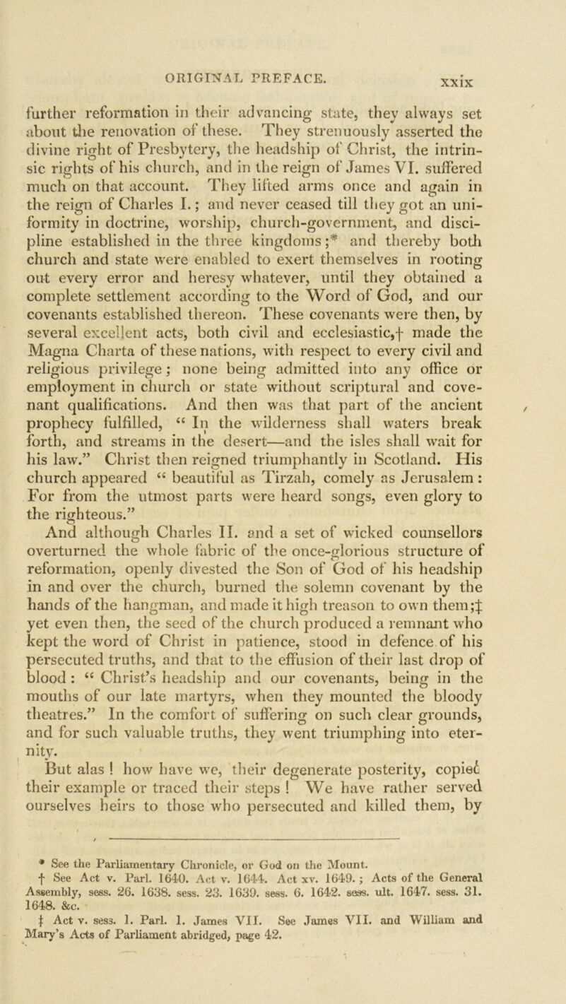 further reformation in their advancing state, they always set about the renovation of these. They strenuously asserted the divine right of Presbytery, the headship of Christ, the intrin- sic rights of his church, and in the reign of James VI. suffered much on that account. They lifted arms once and again in the reign of Charles I.; and never ceased till they got an uni- formity in doctrine, worship, church-government, and disci- pline established in the three kingdoms ;* and thereby both church and state were enabled to exert themselves in rooting out every error and heresy whatever, until they obtained a complete settlement according to the Word of God, and our covenants established thereon. These covenants were then, by several excellent acts, both civil and ecclesiastic,f made the Magna Charta of these nations, with respect to every civil and religious privilege; none being admitted into any office or employment in church or state without scriptural and cove- nant qualifications. And then was that part of the ancient prophecy fulfilled, “ In the wilderness shall waters break forth, and streams in the desert—and the isles shall wait for his law.” Christ then reigned triumphantly in Scotland. His church appeared <c beautiful as Tirzah, comely as Jerusalem : For from the utmost parts were heard songs, even glory to the righteous.” © ^ And although Charles II. and a set of wicked counsellors overturned the whole fabric of the once-glorious structure of reformation, openly divested the Son of God of his headship in and over the church, burned the solemn covenant by the hands of the hangman, and made it high treason to own them;J yet even then, the seed of the church produced a remnant who kept the word of Christ in patience, stood in defence of his persecuted truths, and that to the effusion of their last drop of blood : <£ Christ’s headship and our covenants, being in the mouths of our late martyrs, when they mounted the bloody theatres.” In the comfort of suffering on such clear grounds, and for such valuable truths, they went triumphing into eter- nity. But alas ! how have we, their degenerate posterity, copied their example or traced their steps ! We have rather served ourselves heirs to those who persecuted and killed them, by * See the Parliamentary Chronicle, or God on the Mount, f See Act v. Pari. 1640. Act v. 1644. Act xv. 1649.; Acts of the General Assembly, sess. 26. 1638. sess. 23. 1639. sess. 6. 1642. sees. ult. 1647. sess. 31. 1648. &c. f Act v. sess. 1. Pari. 1. James VII. See James VII. and William and Mary’s Acts of Parliament abridged, page 42.