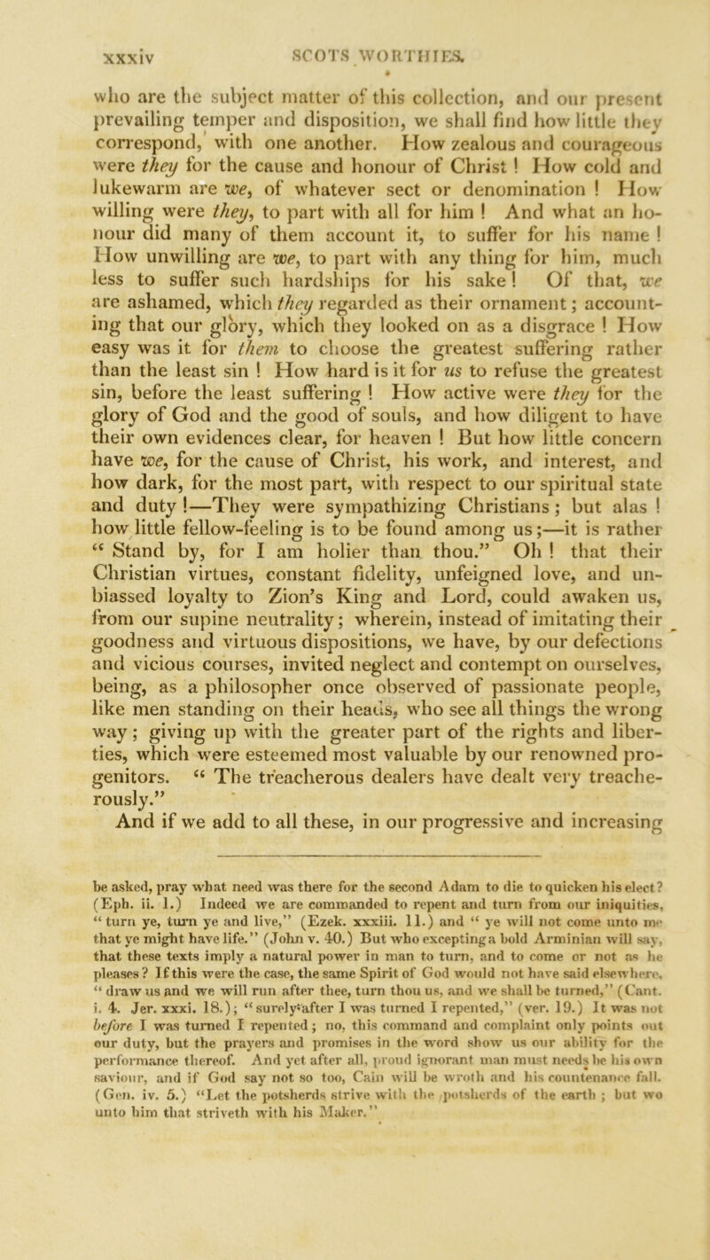 ♦ who are the subject matter of this collection, and our present prevailing temper and disposition, we shall find how little they correspond, with one another. How zealous and courageous were they for the cause and honour of Christ ! How cold and lukewarm are we, of whatever sect or denomination ! How willing were they, to part with all for him ! And what an ho- nour did many of them account it, to suffer for his name ! How unwilling are we, to part with any thing for him, much less to suffer such hardships for his sake! Of that, we are ashamed, which they regarded as their ornament; account- ing that our glory, which they looked on as a disgrace ! How easy was it for them to choose the greatest suffering rather than the least sin ! How hard is it for us to refuse the greatest sin, before the least suffering ! How active were they for the glory of God and the good of souls, and how diligent to have their own evidences clear, for heaven ! But how little concern have we, for the cause of Christ, his work, and interest, and how dark, for the most part, with respect to our spiritual state and duty !—They were sympathizing Christians; but alas ! how little fellow-feeling is to be found among us;—it is rather 66 Stand by, for I am holier than thou.” Oh ! that their Christian virtues, constant fidelity, unfeigned love, and un- biassed loyalty to Zion’s King and Lord, could awaken us, from our supine neutrality; wherein, instead of imitating their goodness and virtuous dispositions, we have, by our defections and vicious courses, invited neglect and contempt on ourselves, being, as a philosopher once observed of passionate people, like men standing on their heads, who see all things the wrong way; giving up with the greater part of the rights and liber- ties, which were esteemed most valuable by our renowned pro- genitors. “ The treacherous dealers have dealt very treache- rously.” And if we add to all these, in our progressive and increasing be asked, pray what need was there for the second Adam to die to quicken his elect? (Eph. ii. 1.) Indeed we are commanded to repent and turn from our iniquities, “ turn ye, turn ye and live,” (Ezek. xxxiii. 11.) and “ ye will not come unto me that ye might have life.” (John v. 40.) But who exceptinga hold Arminian will say, that these texts imply a natural power in man to turn, and to come or not as he pleases ? If this were the case, the same Spirit of God would not have said elsewhere, “ draw us and we will run after thee, turn thou us, and we shall be turned,” (Cant, i. 4. Jer. xxxi. 18.); “surely*after I was turned I repented,” (ver. 19.) It was not before I was turned I repented; no, this command and complaint only points out our duty, hut the prayers and promises in the word show us our ability for the performance thereof. And yet after all, proud ignorant man must needs he his own saviour, and if God say not so too, Cain will he wroth and his countenance fall. (Gen. iv. 5.) “Let the potsherds strive with the potsherds of the earth ; but wo unto him that striveth with his Maker.”