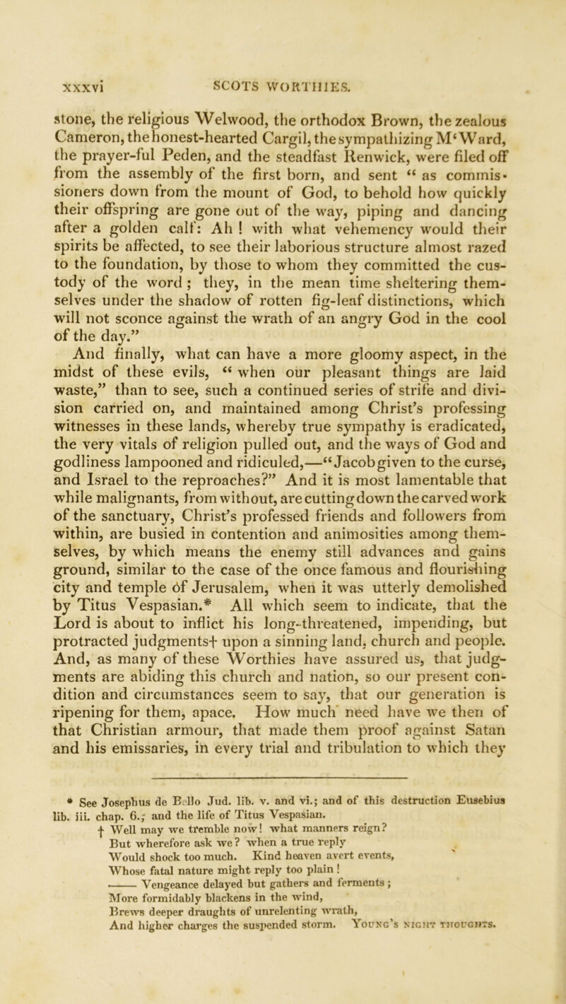 stone, the religious Welwood, the orthodox Brown, the zealous Cameron, the honest-hearted Cargil, the sympathizing M‘Ward, the prayer-ful Peden, and the steadfast Renwick, were filed off from the assembly of the first born, and sent “ as commis- sioners down from the mount of God, to behold how quickly their offspring are gone out of the way, piping and dancing after a golden calf: Ah ! with what vehemency would their spirits be affected, to see their laborious structure almost razed to the foundation, by those to whom they committed the cus- tody of the word ; they, in the mean time sheltering them- selves under the shadow of rotten fig-leaf distinctions, which will not sconce against the wrath of an angry God in the cool of the day.” And finally, what can have a more gloomy aspect, in the midst of these evils, <e when our pleasant things are laid waste,” than to see, such a continued series of strife and divi- sion carried on, and maintained among Christ’s professing witnesses in these lands, whereby true sympathy is eradicated, the very vitals of religion pulled out, and the ways of God and godliness lampooned and ridiculed,—“ Jacobgiven to the curse, and Israel to the reproaches?” And it is most lamentable that while malignants, from without, are cutting down the carved work of the sanctuary, Christ’s professed friends and followers from within, are busied in contention and animosities among them- selves, by which means the enemy still advances and gains ground, similar to the case of the once famous and flourishing city and temple 6f Jerusalem, when it was utterly demolished by Titus Vespasian.* All which seem to indicate, that the Lord is about to inflict his long-threatened, impending, but protracted judgments-!- upon a sinning land, church and people. And, as many of these Worthies have assured us, that judg- ments are abiding this church and nation, so our present con- dition and circumstances seem to say, that our generation is ripening for them, apace. How much need have we then of that Christian armour, that made them proof against Satan and his emissaries, in every trial and tribulation to which they • See Josephus de B Ho Jud. lib. v. and vi.; and of this destruction Eusebius lib. iii. chap. 6.; and the life of Titus Vespasian. | Well may we tremble now! what manners reign? But wherefore ask we ? when a true reply Would shock too much. Kind heaven avert events, Whose fatal nature might reply too plain ! Vengeance delayed but gathers and ferments; More formidably blackens in the wind, Brews deeper draughts of unrelenting wrath, And higher charges the suspended storm. Young’s night thoughts.