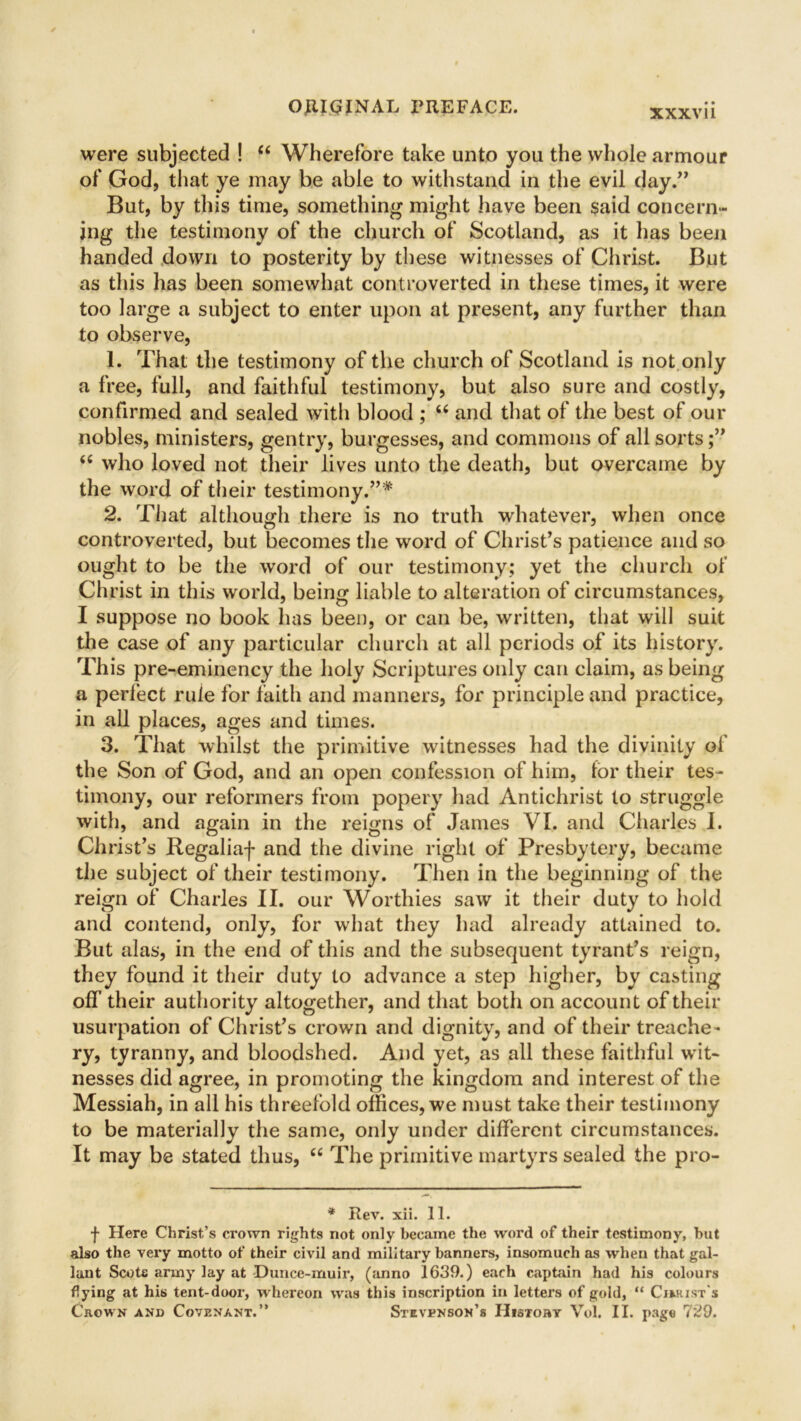 were subjected ! “ Wherefore take unto you the whole armour of God, that ye may be able to withstand in the evil day.” But, by this time, something might have been said concern- ing the testimony of the church of Scotland, as it has been handed down to posterity by these witnesses of Christ. But as this has been somewhat controverted in these times, it were too large a subject to enter upon at present, any further than to observe, 1. That the testimony of the church of Scotland is not only a free, full, and faithful testimony, but also sure and costly, confirmed and sealed with blood ; u and that of the best of our nobles, ministers, gentry, burgesses, and commons of all sorts “ who loved not their lives unto the death, but overcame by the word of their testimony.”* 2. That although there is no truth whatever, when once controverted, but becomes the word of Christ’s patience and so ought to be the word of our testimony; yet the church of Christ in this world, being liable to alteration of circumstances, I suppose no book has been, or can be, written, that will suit the case of any particular church at all periods of its history. This pre-eminency the holy Scriptures only can claim, as being a perfect rule for faith and manners, for principle and practice, in all places, ages and times. 3. That whilst the primitive witnesses had the divinity of the Son of God, and an open confession of him, for their tes- timony, our reformers from popery had Antichrist to struggle with, and again in the reigns of James VI. and Charles I. Christ’s Regaliaf and the divine right of Presbytery, became the subject of their testimony. Then in the beginning of the reign of Charles II. our Worthies saw it their duty to hold and contend, only, for what they had already attained to. But alas, in the end of this and the subsequent tyrant’s reign, they found it their duty to advance a step higher, by casting off their authority altogether, and that both on account of their usurpation of Christ’s crown and dignity, and of their treache- ry, tyranny, and bloodshed. And yet, as all these faithful wit- nesses did agree, in promoting the kingdom and interest of the Messiah, in all his threefold offices, we must take their testimony to be materially the same, only under different circumstances. It may be stated thus, “ The primitive martyrs sealed the pro- * Rev. xii. 11. f Here Christ’s crown rights not only became the word of their testimony, but also the very motto of their civil and military banners, insomuch as when that gal- lant Scots army lay at Dunce-muir, (anno 1639.) each captain had his colours flying at his tent-door, whereon was this inscription in letters of gold, “ Cirkist's Crown and Covenant.” Stevenson’s Histoby Vol. II. page 729.